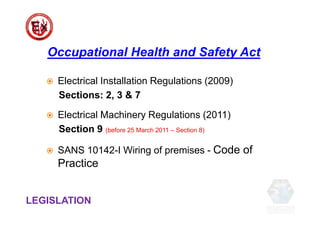  Electrical Installation Regulations (2009)
Sections: 2, 3 & 7
 Electrical Machinery Regulations (2011)
Section 9 (before 25 March 2011 – Section 8)
 SANS 10142-I Wiring of premises - Code of
Practice
Occupational Health and Safety Act
LEGISLATION
 