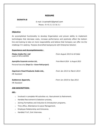 RESUME
SAINATH.B
E-mail: b.sainath1@gmail.com
Phone: 9 4 9 3 3 3 5 8 3 1
Objective
An accomplished functionality to develop Organization and proven ability to implement
technologies that decrease costs, increase performance and positively affect the bottom
line and looking to take on more responsibility and believe that Company can offer me the
challenge I'm seeking Possess diversified background with Enterprise Solution
Experience and Accomplishments:-
Piolax India Pvt. Ltd From August 2015 to till Date
Lead of HR & ADMIN
Aparajitha Corporate services Ltd., From March 2014 to August 2015
Personal Executive (Pepsi Co – Green field project)
Capricorn Food Products India Ltd., From Jan 2013 to March 2014
HR Assistant
Subbarow Apparels, From Jun 2010 to Sep 2012.
HR Assistant
JOB DESCRIPTION:
HR:-
o Involved in complete HR activities viz. Recruitment to Retirement.
o Handled Recruitment & Selection process,
o Joining Formalities and Induction & Introduction programs.
o Time office, Attendance & Leave Management.
o Employee Relationship and Grievance.
o Handled F & F, Exit Interview.
1
 