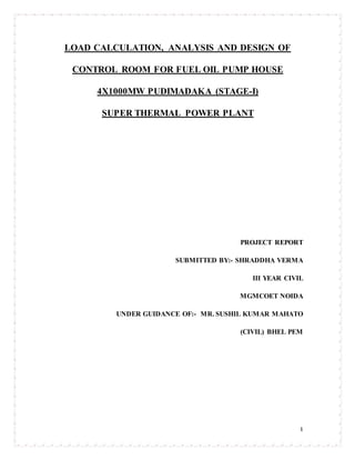 1
LOAD CALCULATION, ANALYSIS AND DESIGN OF
CONTROL ROOM FOR FUEL OIL PUMP HOUSE
4X1000MW PUDIMADAKA (STAGE-I)
SUPER THERMAL POWER PLANT
PROJECT REPORT
SUBMITTED BY:- SHRADDHA VERMA
III YEAR CIVIL
MGMCOET NOIDA
UNDER GUIDANCE OF:- MR. SUSHIL KUMAR MAHATO
(CIVIL) BHEL PEM
 