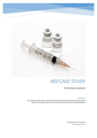 483 CASE STUDY
Technical analysis
Chandra Das Palash
Palash.ds@gmail.com
Abstract
Case study consider from a recent 483, mostly we have discussed here the discrepancy
observed in Aseptic practices, Visual inspection program and Media fill program
 