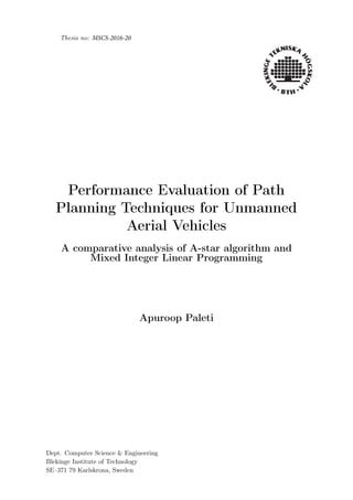 Thesis no: MSCS-2016-20
Performance Evaluation of Path
Planning Techniques for Unmanned
Aerial Vehicles
A comparative analysis of A-star algorithm and
Mixed Integer Linear Programming
Apuroop Paleti
Dept. Computer Science & Engineering
Blekinge Institute of Technology
SE–371 79 Karlskrona, Sweden
 