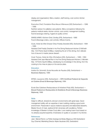 display and organisation). Menu creation, staff training, cost control, kitchen
management.
Executive Chef, Fondation Rive-Neuve Villeneuve (VD) Switzerland — 1996
- 1998
Nutrition advisor for palliative care patients. Menu conceptions following the
patients medical needs, kitchen control, cost control, management building,
food & beverage ordering, hygiene & quality control.
SWISS ARMY, Kitchen Chef, Grolley (FR), Switzerland - 1995  
Food & Beverage orders, cost controls, Ofﬁcers Events.
Cook, Hotel de Ville Crissier Chez Freddy Girardet (VD), Switzerland - 1994
- 1995 
Assisted Chef Freddy Girardet in his Fine Dining Restaurant kitchen (3 Michelin
Star, 19.8 Points Gault & Millau), mastering the art of ﬁne dining, from delicate
hors d’oeuvre to master pieces dessert.
Cook Trainee, Hotel de Ville d’Echallens (VD), Switzerland — 1989 - 1994
Assisted Chef Jean Marcel Rion in his Fine Dining Restaurant Kitchen (1 Michelin
Star, 18 Points Gault & Millau), developing my knowledge in ﬁne dining, from the
cooking to the mise en place on the service plate.
Education
Institut Dr. Schmidt, Ecole Nouvelle de Paudex (VD), Switzerland —
Business Diploma, 1989
EPSIC, Lausanne (VD), Switzerland — CFC Certiﬁcat Federal de Capacite
en Cuisine (Food & Beverage Diploma), 1994
Ecole Des Cafetiers Restaurateurs & Hoteliers Pully (VD), Switzerland —
Brevet Federal en Restauration & Hotellerie (Food & Beverage Business
Diploma), 1999
Skills
Adapt to difﬁcult, stressful & unknown environments with great ease. Good
management ability with an expertise in team building creating a good work
environment. Passionate in sauce creations (sauciers) and elaborated desserts.
Master the art of meat, seafood & ﬁsh doneness with excellency. Perfect
knowledge of Western & Asian Food alike. Love creating fusion food based on
my already acquired expertise. Emphasise on quality to succeed in my kitchen.
References
Jean- Marcel Riond, La Petite Auberge de Bioley-Magnoux (VD) Switzerland 
Guy Channel, Marketing Director Alpes Vaudoise (VD), Switzerland
 