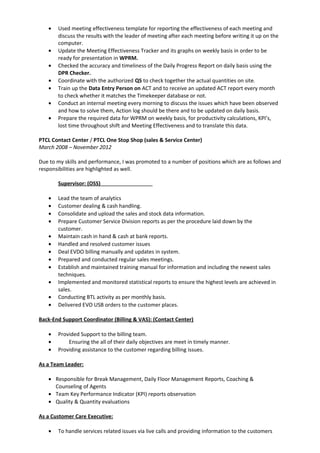 • Used meeting effectiveness template for reporting the effectiveness of each meeting and
discuss the results with the leader of meeting after each meeting before writing it up on the
computer.
• Update the Meeting Effectiveness Tracker and its graphs on weekly basis in order to be
ready for presentation in WPRM.
• Checked the accuracy and timeliness of the Daily Progress Report on daily basis using the
DPR Checker.
• Coordinate with the authorized QS to check together the actual quantities on site.
• Train up the Data Entry Person on ACT and to receive an updated ACT report every month
to check whether it matches the Timekeeper database or not.
• Conduct an internal meeting every morning to discuss the issues which have been observed
and how to solve them, Action log should be there and to be updated on daily basis.
• Prepare the required data for WPRM on weekly basis, for productivity calculations, KPI’s,
lost time throughout shift and Meeting Effectiveness and to translate this data.
PTCL Contact Center / PTCL One Stop Shop (sales & Service Center)
March 2008 – November 2012
Due to my skills and performance, I was promoted to a number of positions which are as follows and
responsibilities are highlighted as well.
Supervisor: (OSS)
• Lead the team of analytics
• Customer dealing & cash handling.
• Consolidate and upload the sales and stock data information.
• Prepare Customer Service Division reports as per the procedure laid down by the
customer.
• Maintain cash in hand & cash at bank reports.
• Handled and resolved customer issues
• Deal EVDO billing manually and updates in system.
• Prepared and conducted regular sales meetings.
• Establish and maintained training manual for information and including the newest sales
techniques.
• Implemented and monitored statistical reports to ensure the highest levels are achieved in
sales.
• Conducting BTL activity as per monthly basis.
• Delivered EVO USB orders to the customer places.
Back-End Support Coordinator (Billing & VAS): (Contact Center)
• Provided Support to the billing team.
• Ensuring the all of their daily objectives are meet in timely manner.
• Providing assistance to the customer regarding billing issues.
As a Team Leader:
• Responsible for Break Management, Daily Floor Management Reports, Coaching &
Counseling of Agents
• Team Key Performance Indicator (KPI) reports observation
• Quality & Quantity evaluations
As a Customer Care Executive:
• To handle services related issues via live calls and providing information to the customers
 