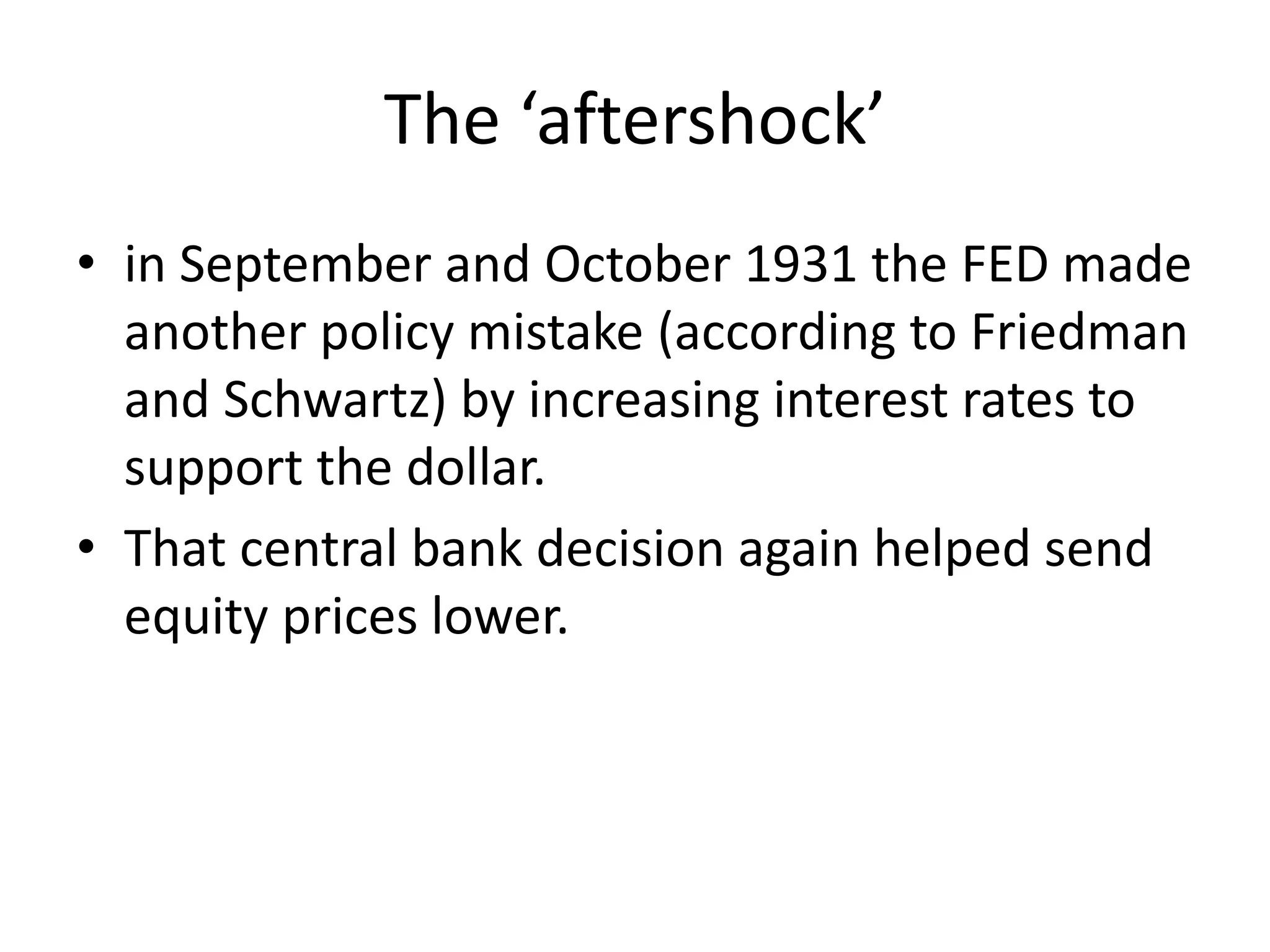 The ‘aftershock’
• in September and October 1931 the FED made
another policy mistake (according to Friedman
and Schwartz) by increasing interest rates to
support the dollar.
• That central bank decision again helped send
equity prices lower.
 