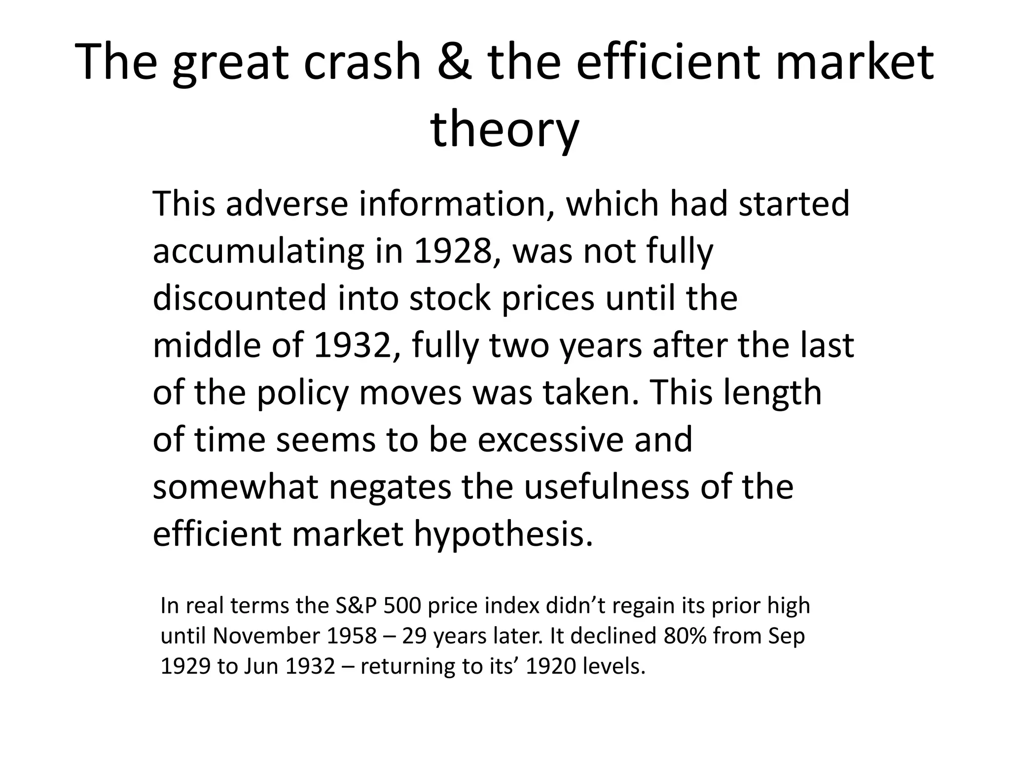 The great crash & the efficient market
theory
This adverse information, which had started
accumulating in 1928, was not fully
discounted into stock prices until the
middle of 1932, fully two years after the last
of the policy moves was taken. This length
of time seems to be excessive and
somewhat negates the usefulness of the
efficient market hypothesis.
In real terms the S&P 500 price index didn’t regain its prior high
until November 1958 – 29 years later. It declined 80% from Sep
1929 to Jun 1932 – returning to its’ 1920 levels.
 