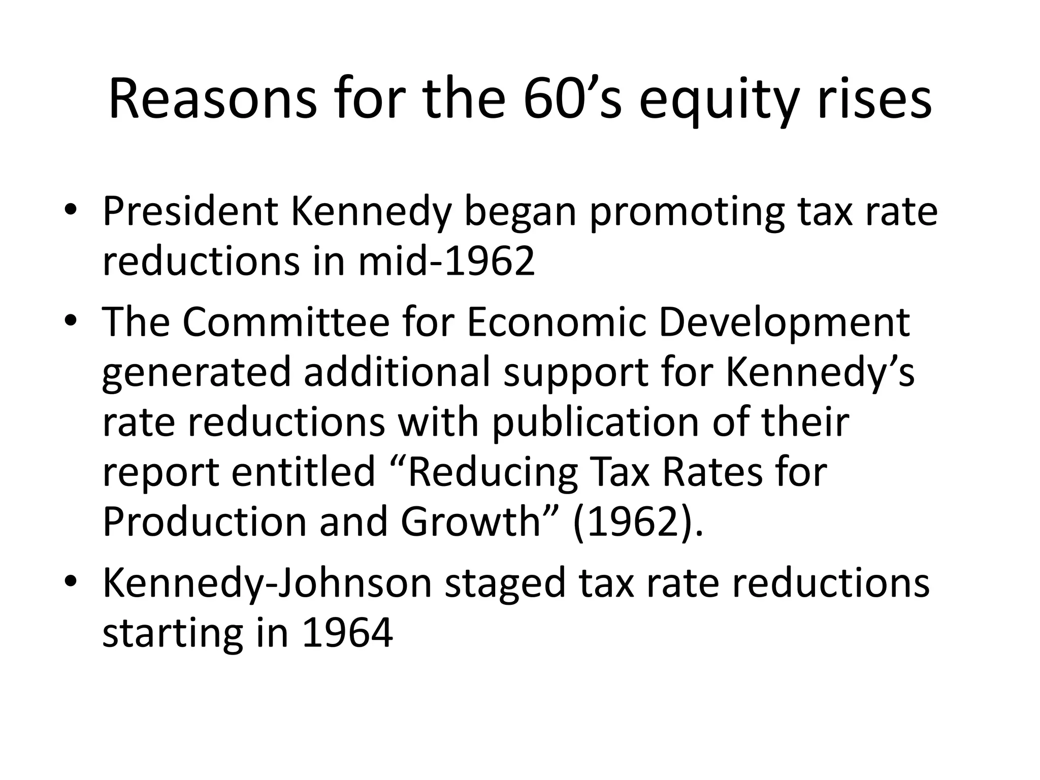 Reasons for the 60’s equity rises
• President Kennedy began promoting tax rate
reductions in mid-1962
• The Committee for Economic Development
generated additional support for Kennedy’s
rate reductions with publication of their
report entitled “Reducing Tax Rates for
Production and Growth” (1962).
• Kennedy-Johnson staged tax rate reductions
starting in 1964
 