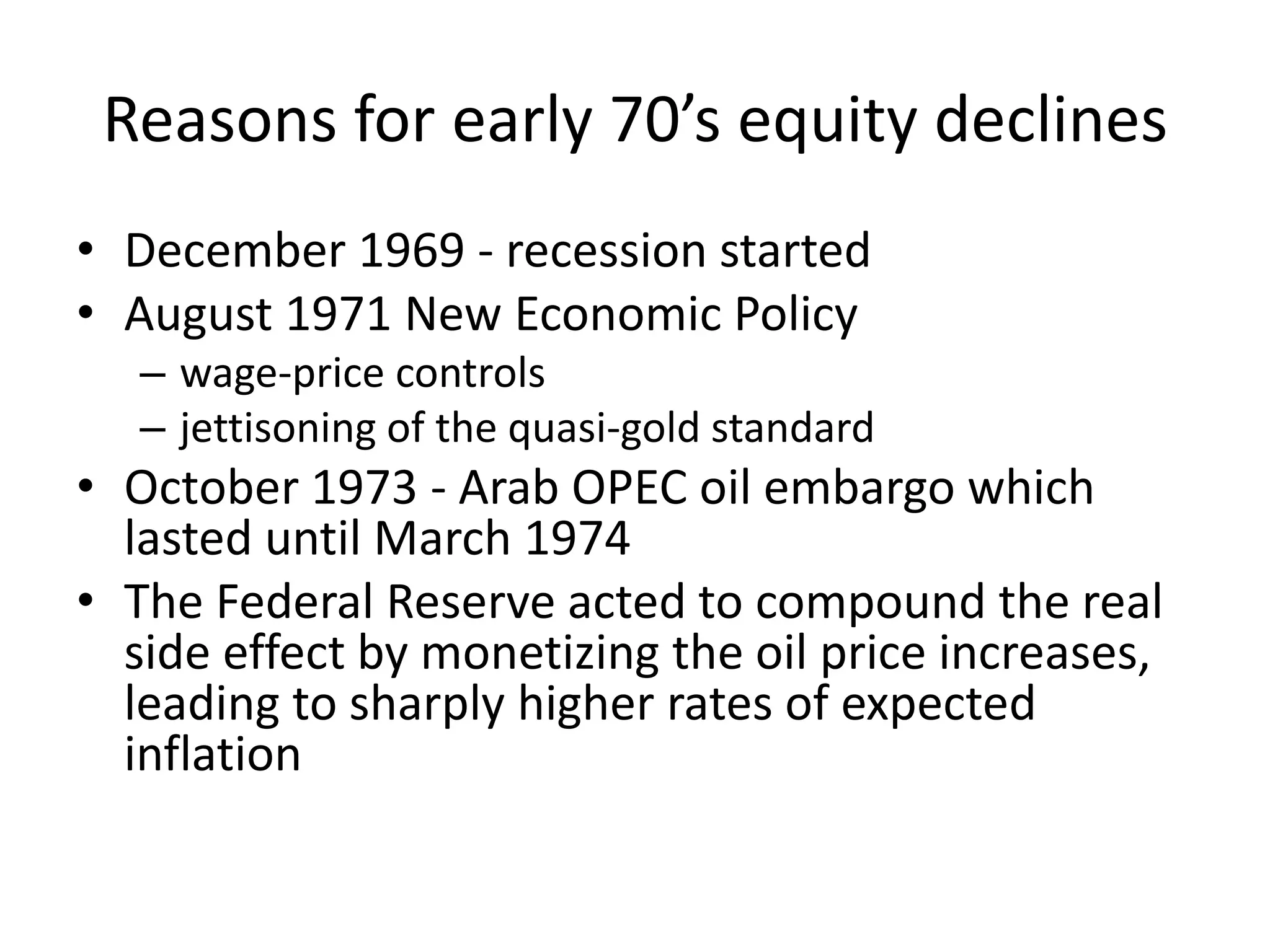 Reasons for early 70’s equity declines
• December 1969 - recession started
• August 1971 New Economic Policy
– wage-price controls
– jettisoning of the quasi-gold standard
• October 1973 - Arab OPEC oil embargo which
lasted until March 1974
• The Federal Reserve acted to compound the real
side effect by monetizing the oil price increases,
leading to sharply higher rates of expected
inflation
 