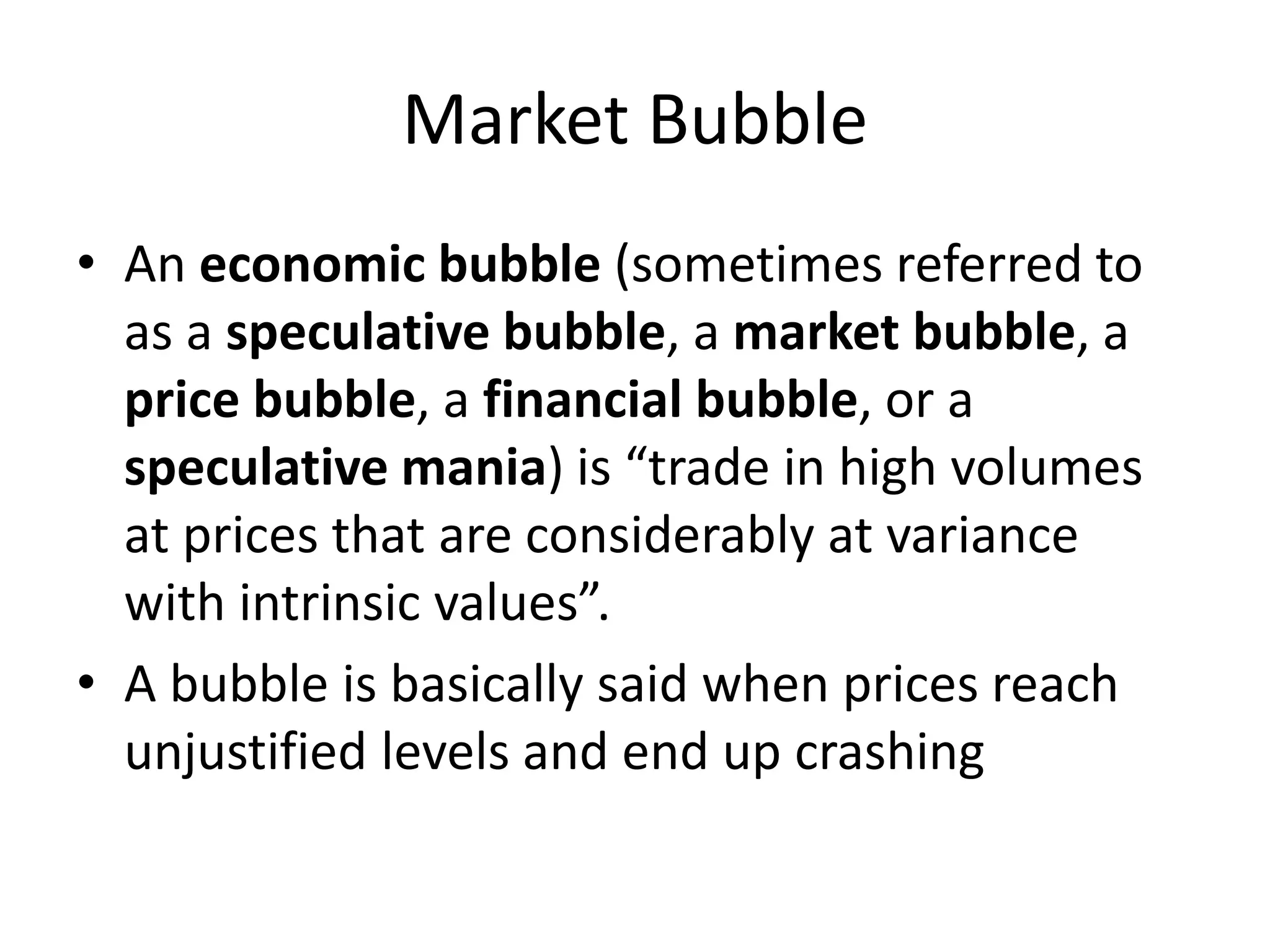 Market Bubble
• An economic bubble (sometimes referred to
as a speculative bubble, a market bubble, a
price bubble, a financial bubble, or a
speculative mania) is “trade in high volumes
at prices that are considerably at variance
with intrinsic values”.
• A bubble is basically said when prices reach
unjustified levels and end up crashing
 
