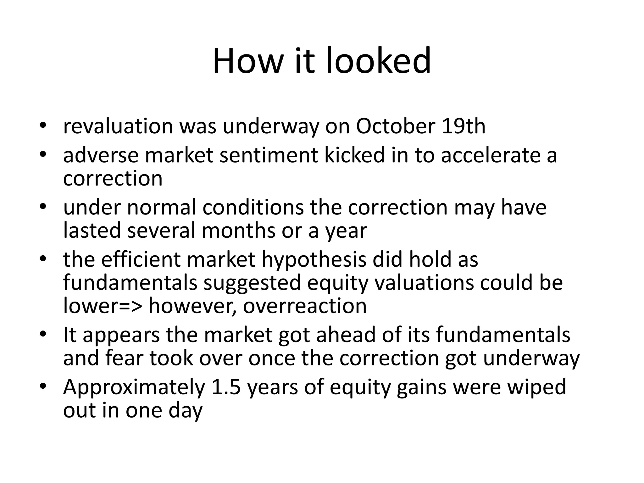 How it looked
• revaluation was underway on October 19th
• adverse market sentiment kicked in to accelerate a
correction
• under normal conditions the correction may have
lasted several months or a year
• the efficient market hypothesis did hold as
fundamentals suggested equity valuations could be
lower=> however, overreaction
• It appears the market got ahead of its fundamentals
and fear took over once the correction got underway
• Approximately 1.5 years of equity gains were wiped
out in one day
 