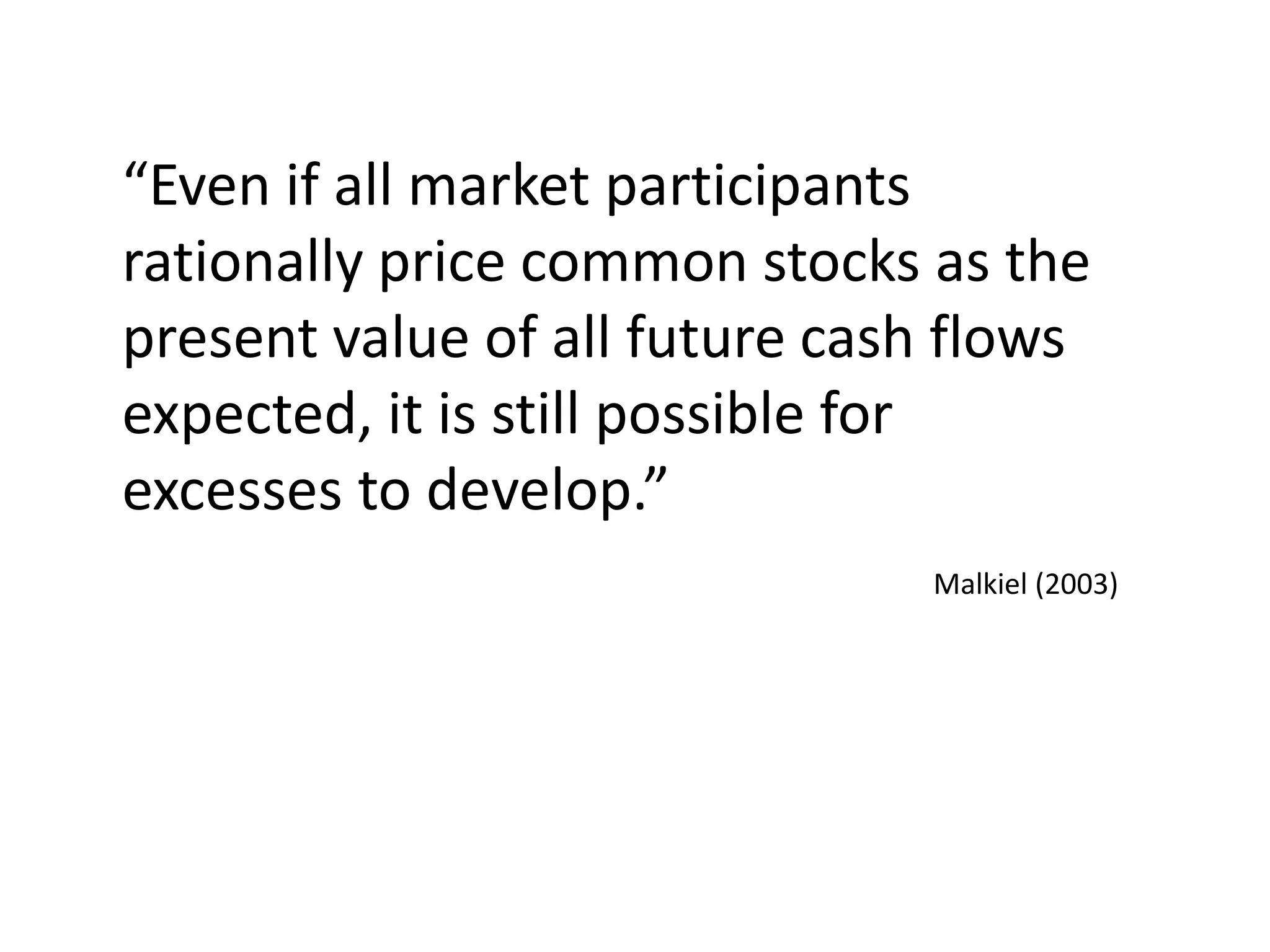 “Even if all market participants
rationally price common stocks as the
present value of all future cash flows
expected, it is still possible for
excesses to develop.”
Malkiel (2003)
 