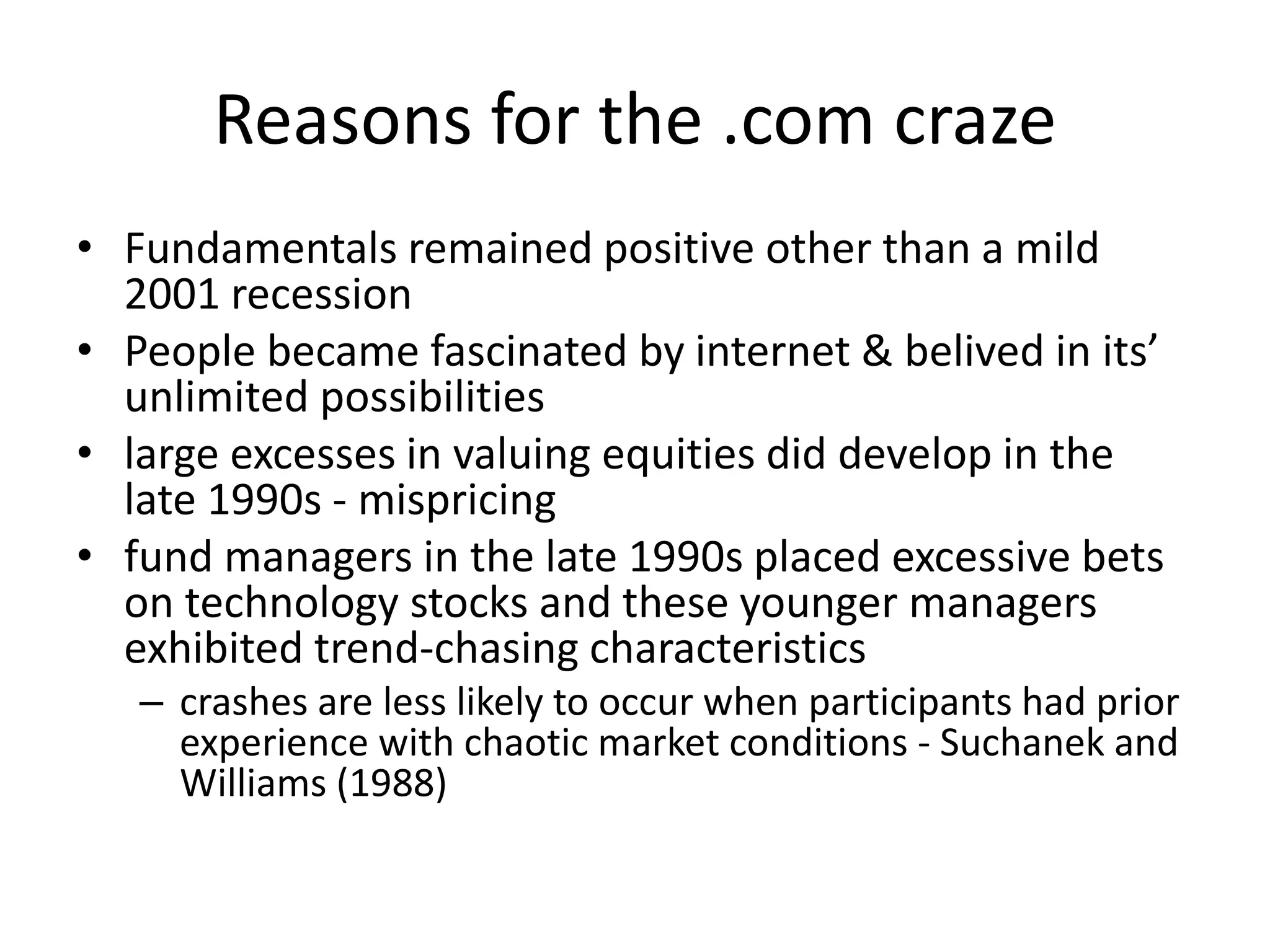 Reasons for the .com craze
• Fundamentals remained positive other than a mild
2001 recession
• People became fascinated by internet & belived in its’
unlimited possibilities
• large excesses in valuing equities did develop in the
late 1990s - mispricing
• fund managers in the late 1990s placed excessive bets
on technology stocks and these younger managers
exhibited trend-chasing characteristics
– crashes are less likely to occur when participants had prior
experience with chaotic market conditions - Suchanek and
Williams (1988)
 