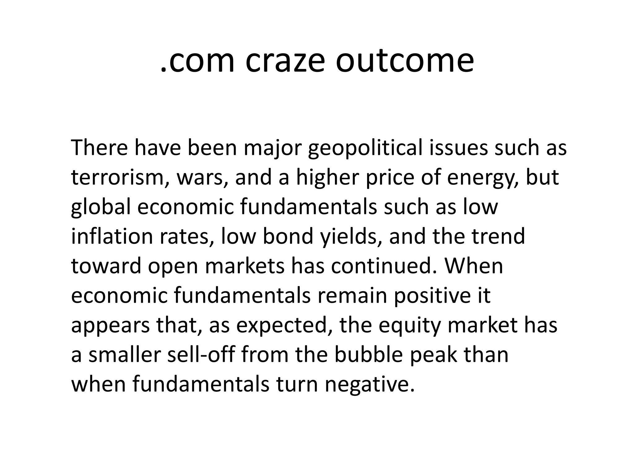 .com craze outcome
There have been major geopolitical issues such as
terrorism, wars, and a higher price of energy, but
global economic fundamentals such as low
inflation rates, low bond yields, and the trend
toward open markets has continued. When
economic fundamentals remain positive it
appears that, as expected, the equity market has
a smaller sell-off from the bubble peak than
when fundamentals turn negative.
 