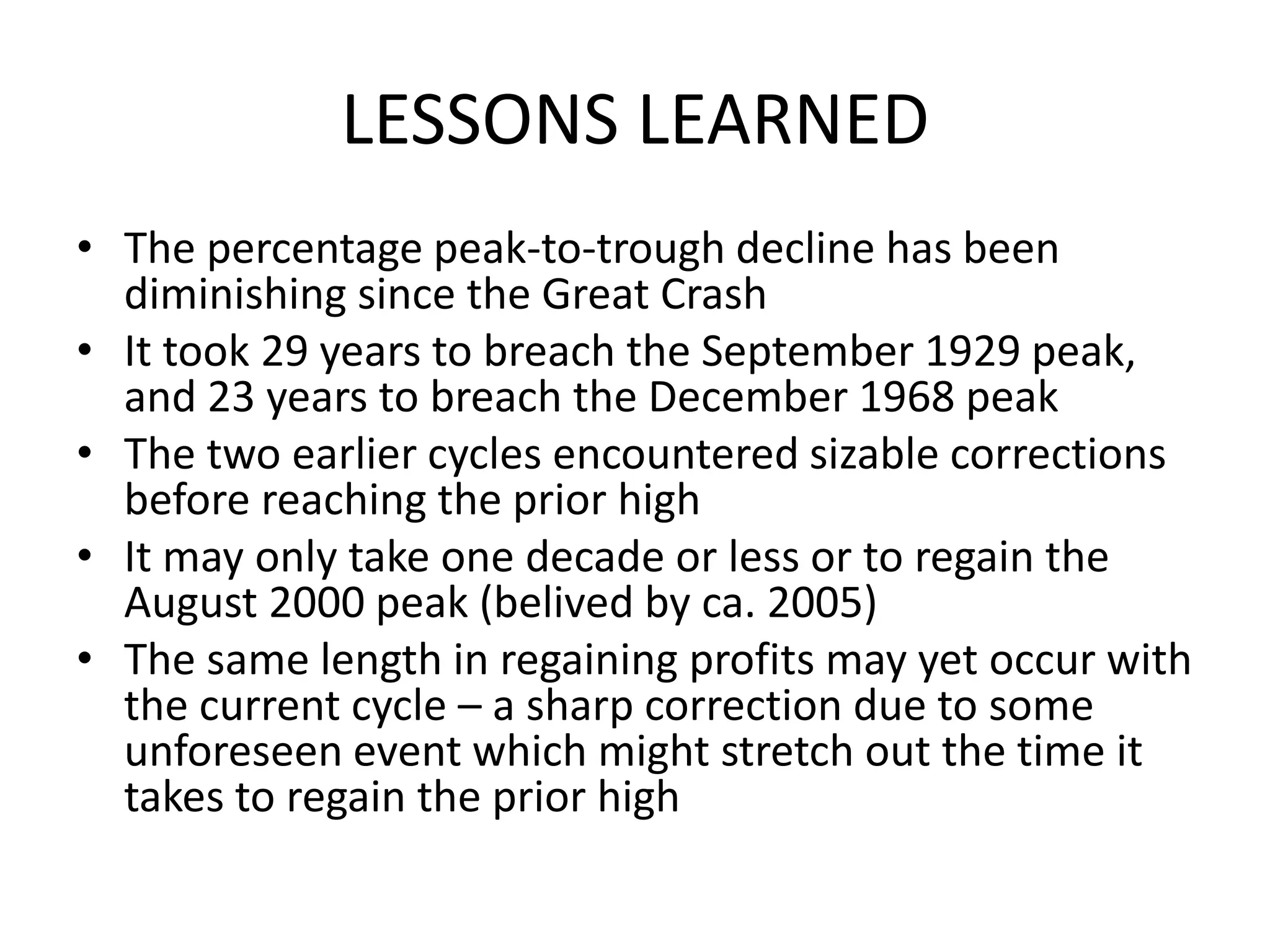 LESSONS LEARNED
• The percentage peak-to-trough decline has been
diminishing since the Great Crash
• It took 29 years to breach the September 1929 peak,
and 23 years to breach the December 1968 peak
• The two earlier cycles encountered sizable corrections
before reaching the prior high
• It may only take one decade or less or to regain the
August 2000 peak (belived by ca. 2005)
• The same length in regaining profits may yet occur with
the current cycle – a sharp correction due to some
unforeseen event which might stretch out the time it
takes to regain the prior high
 