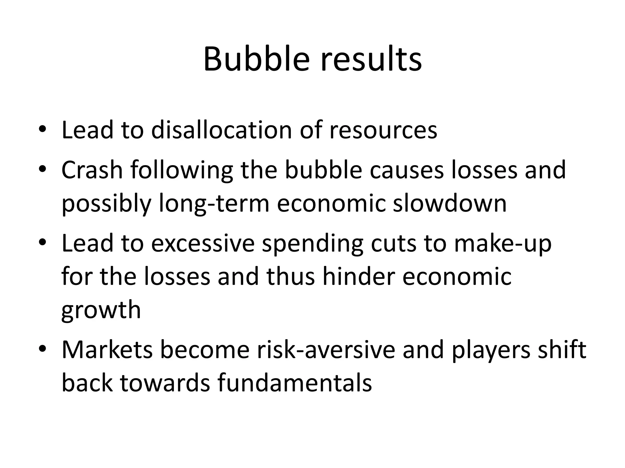 Bubble results
• Lead to disallocation of resources
• Crash following the bubble causes losses and
possibly long-term economic slowdown
• Lead to excessive spending cuts to make-up
for the losses and thus hinder economic
growth
• Markets become risk-aversive and players shift
back towards fundamentals
 