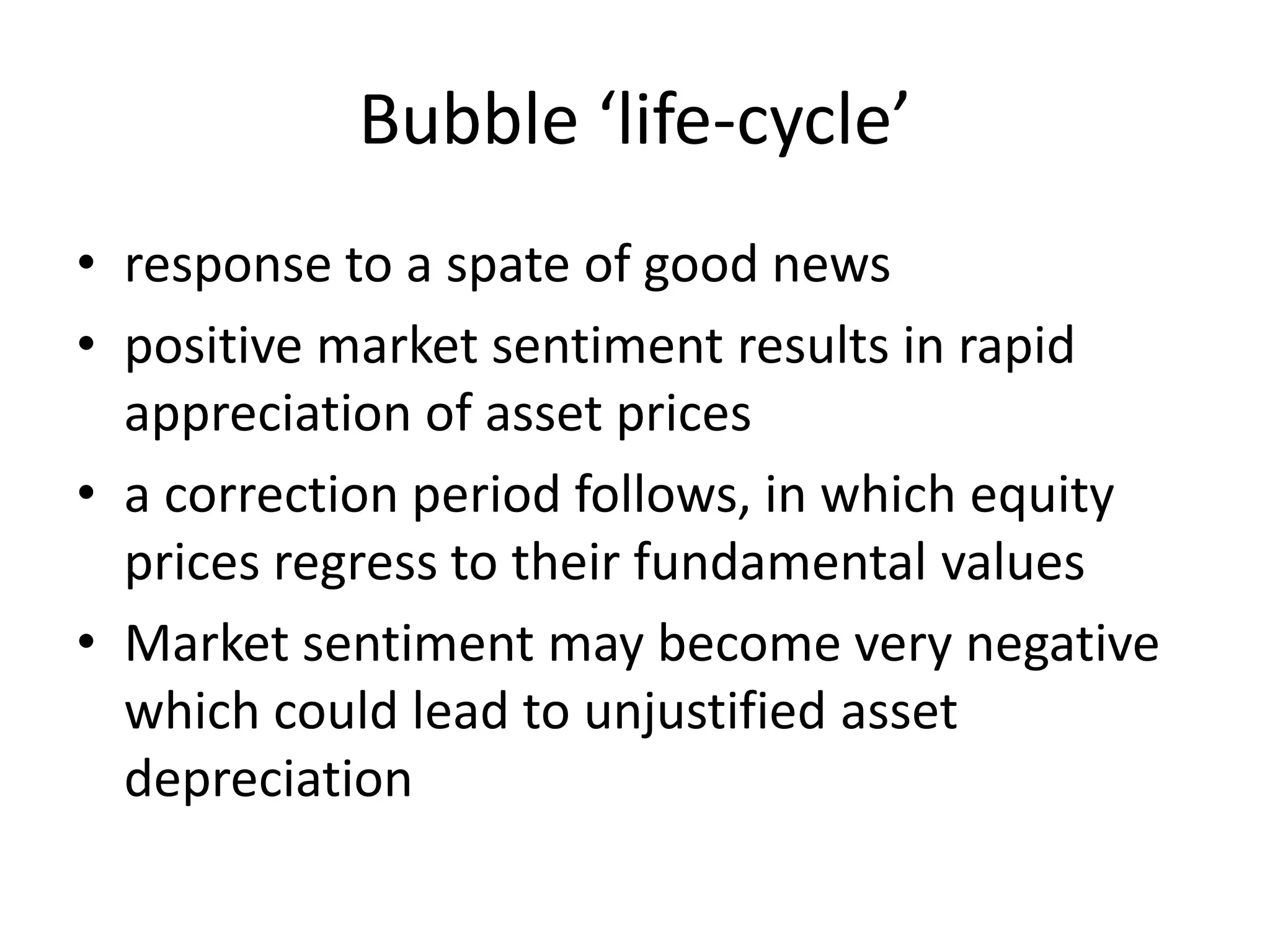 Bubble ‘life-cycle’
• response to a spate of good news
• positive market sentiment results in rapid
appreciation of asset prices
• a correction period follows, in which equity
prices regress to their fundamental values
• Market sentiment may become very negative
which could lead to unjustified asset
depreciation
 