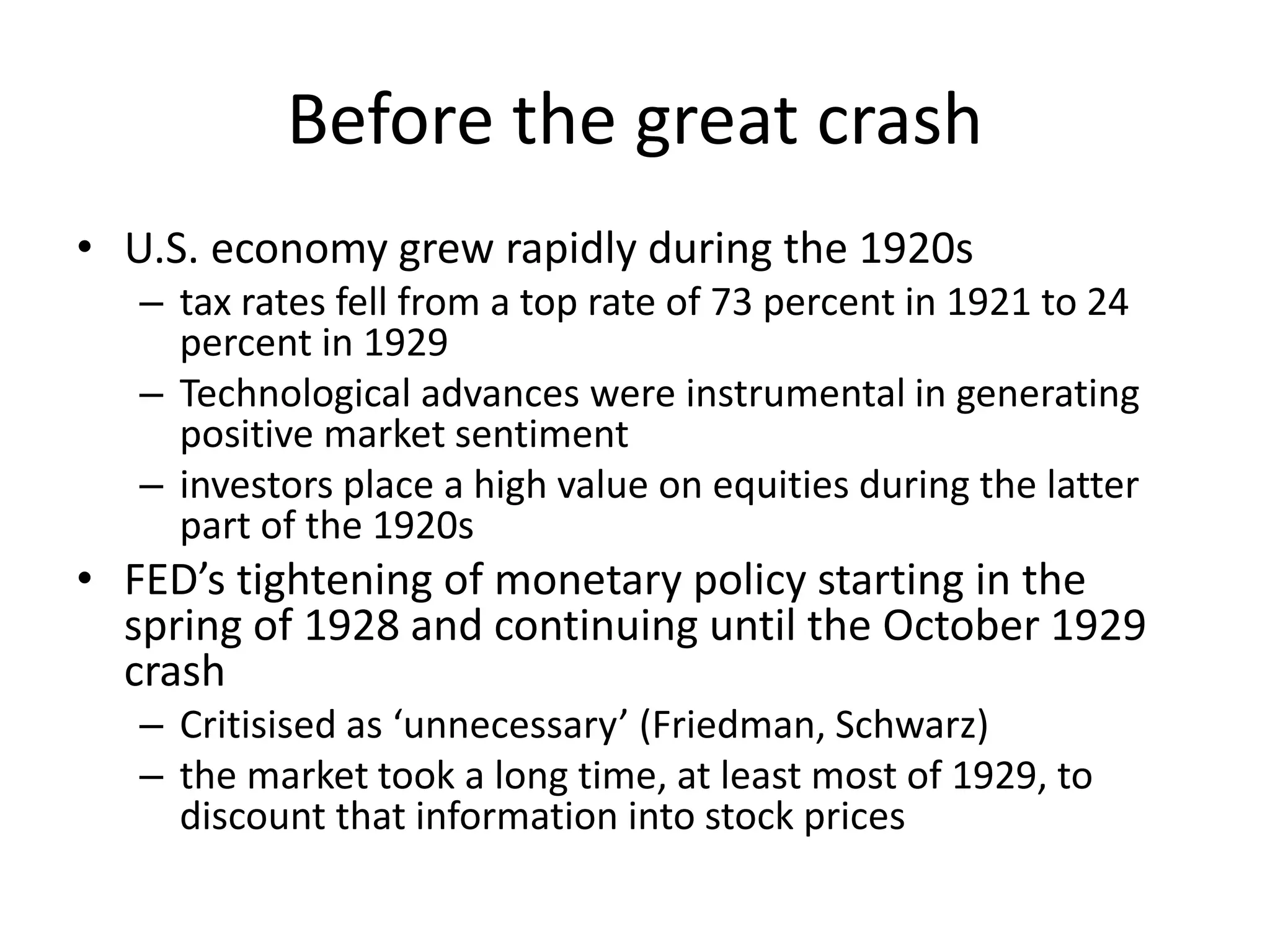 Before the great crash
• U.S. economy grew rapidly during the 1920s
– tax rates fell from a top rate of 73 percent in 1921 to 24
percent in 1929
– Technological advances were instrumental in generating
positive market sentiment
– investors place a high value on equities during the latter
part of the 1920s
• FED’s tightening of monetary policy starting in the
spring of 1928 and continuing until the October 1929
crash
– Critisised as ‘unnecessary’ (Friedman, Schwarz)
– the market took a long time, at least most of 1929, to
discount that information into stock prices
 