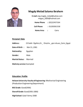 Magdy Melad Salama Ibrahem
E-mail: eng.magdy_melad@yahoo.com
megoo_2009@hotmail.com
Home Phone : (02)22457164
Cell Phone : 01205061558
Home Area : Cairo
Personal Data
Address: 23 Saleh Elgafary St _ Elnozha _ gesr elsues_Cairo_Egypt
Date of Birth : Mar 21 ,1981
Nationality: Egyptian
Gender: Male
Marital Status: Married
Malirety service:Exempted
Education Profile
HelwanUniversity-Faculty of Engineering- Mechanical Engineering
(Production Engineering Department)
BSC Grade: Good(2006)
Overall Grade: Good(2001-2006)
HighSchool: Galal Fahmy-2000
 