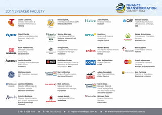 2014 SPEAKER FACULTY 
Josée Lemoine, 
Director Innovation & 
Business Performance, 
Telstra 
Nigel Clarke, 
Outsourcing Relationship 
Manager, Asia Pacifi c, 
Tyco 
David Lynch, 
Chief Financial Offi cer, Life 
Without Barriers 
Julie Wynne, 
Financial Director, 
Hudson 
Steven Raynor, 
Head of Organisational 
Effectiveness & Change, 
QBE 
Paul Pemberton, 
Manager Corporate 
Accounting, 
DB Schenker 
Wayne Morgan, 
Chief Financial Offi cer, 
Victoria University of 
Wellington 
Ben Gray, 
Director of Financial 
Operations, 
Singtel Optus 
Renee Armstrong, 
Procurement Operations 
Manager, 
Woolworths 
Justin Savaille, 
Business Services Manager, 
APAC/Africa, 
Ausenco 
Greg Dennis, 
Corporate Administration 
Programme Manager, 
Austrade 
Martin Kizek, 
Asia Pacifi c Shared Services 
Centre Manager, 
Unisys 
Morag Leith, 
LEAP! Project Director, 
Holcim 
Alex Kathestides, 
Finance Director, 
KONE 
Adam Campbell, 
Chief Financial Offi cer, 
Flight Centre 
Matthew Ricker, 
General Manager, Financial 
Reporting & Management 
Information, NAB 
Darrell Farley, 
Finance Transformation, 
Auckland Council 
Mirijana Jovic, 
ANZ Operations Manager, 
GE 
Sarah Gray, 
Manager, Billing & 
Credit Management 
and Requisition to Pay, 
Auckland Council 
Michael Pole, 
Finance Operations 
Manager, 
ElectraNet 
Justine Waddick, 
Director of Purchase to 
Payment Services, 
Monash University 
Patrick Eustace, 
Finance Transformation 
and Project Management, 
Ruralco Holdings 
Limited 
Nick Johnson, 
National Customer 
Administration Manager, 
Fuji Xerox 
James Marsh, 
Chief Financial Offi cer, 
Vodafone 
Grant Johnstone 
Commercial Payment 
Solutions, 
MasterCard Worldwide 
Ann Furlong 
Director of Operations, 
BlackLine Systems 
T: +61 2 9229 1000 î F: +61 2 9223 2622 î E: registration@iqpc.com.au î W: www.financetransformation.com.au 
 