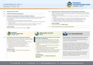 CONFERENCE DAY 1 
Wednesday, 22 October 2014 
08:30 Registration and Coffee 
09:00 Chairman’s Opening and Welcome 
09:10 Keynote: Transforming the Finance Function at Telstra 
In her role as the Director of Innovation and Business Performance, Josee is responsible 
for maximising the benefi t that the fi nance function provides to the rest of the 
organisation by: 
• Consolidating the fi nance shared services organisation 
• Rolling out a centre of excellence for analytics to generate insight, and attracting the 
necessary talent 
• Creating a single source of truth through the Business Intelligence Centre of 
Excellence, which houses the biggest data warehouse in Australia 
Josée Lemoine 
Director Innovation & Business Performance, Telstra 
11:30 Developing a Self Service Reporting Capability 
Moving to self-service will enable fi nance to focus on value 
added deep dive analysis and modelling, rather than pulling 
retrospective reports for decision makers. 
• Working with IT to develop the necessary functionality 
• Creating a user-friendly, interactive interface 
• Using dashboards that quickly convey business 
performance and areas to be addressed 
• Conveying data using the appropriate charts and 
mechanisms 
Matthew Ricker 
General Manager, Financial Reporting & Management 
Information, NAB 
09:50 Delivering Value: Shifting the Mind Set from Reactive to Proactive 
Flight Centre have a fi nance function of over 250 people, the majority of which report 
directly into operational leaders across the business. In his session, Adam will talk about 
changing their mind set by: 
• Shifting their perceived value from being seen as a necessary overhead to strategic 
partners 
• Delivering reporting that is not just data, offering subjective viewpoints and 
engaging with stakeholders on matters beyond the traditional fi nance realm 
• Getting operations to raise their expectations of the fi nance function 
• Focusing on marginal, incremental gains rather than a big bang approach 
Adam Campbell 
Chief Financial Offi cer, Flight Centre 
11:00 Morning Refreshments and Networking Break 
Reducing the Cost-per-Transaction at the Victoria 
University of Wellington 
The Victoria University of Wellington have, in ten years, 
moved from a largely paper based process, to one that 
is consistently rated as having one of the leading set ups 
in Australia and New Zealand. They have achieved this 
through: 
• Restructuring and realigning the fi nance operations 
team at the university 
• Maximising the functionality of their ERP system 
• Automated processing and user support 
• Giving strategic emphasis to the use of procurement 
cards, and enable greater spend control and analysis 
• Creating and sustaining a continuous improvement 
culture 
Wayne Morgan 
Chief Financial Offi cer, Victoria University of 
Wellington 
CFO BOARDROOM 
CFO Boardroom: Guiding Strategic Decision Making 
CFOs are taking on a more strategic decision-making 
function, and increasingly relying on fi nancial planning to 
guide overall corporate strategy. 
The fi nance transformations of years gone by focused 
primarily on savings: cutting costs, gaining effi ciencies, and 
streamlining risk management. In today’s fast changing and 
competitive environment, it is that and much more. Like the 
CFO position itself, fi nance transformation includes a new 
focus on enabling corporate strategy, capital agenda and 
competitive advantage in the marketplace. 
With that in mind, this year’s closed door CFO Boardroom 
will help participants improve the value they offer their 
business, by facilitating a peer network with interactive 
discussions on the following key topics: 
CASE STUDY 
T: +61 2 9229 1000 î F: +61 2 9223 2622 î E: registration@iqpc.com.au î W: www.financetransformation.com.au 
 