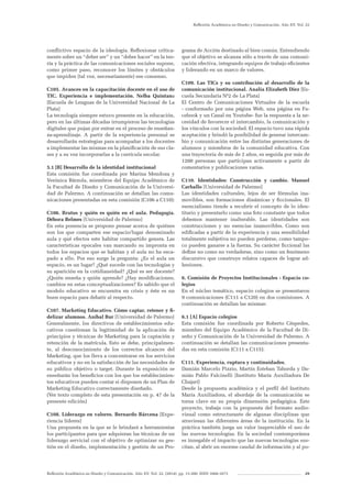 Reflexión Académica en Diseño y Comunicación. Año XV. Vol. 22. (2014). pp. 13-200. ISSN 1668-1673 29
Reflexión Académica en Diseño y Comunicación. Año XV. Vol. 22
conflictivo espacio de la ideología. Reflexionar crítica-
mente sobre un “deber ser” y un “deber hacer” en la teo-
ría y la práctica de las comunicaciones sociales supone,
como primer paso, reconocer los límites y obstáculos
que impiden (tal vez, necesariamente) ese consenso.
C105. Avances en la capacitación docente en el uso de
TIC. Experiencia e implementación. Nelba Quintana
[Escuela de Lenguas de la Universidad Nacional de La
Plata]
La tecnología siempre estuvo presente en la educación,
pero en las últimas décadas irrumpieron las tecnologías
digitales que pujan por entrar en el proceso de enseñan-
za-aprendizaje. A partir de la experiencia personal se
desarrollarán estrategias para acompañar a los docentes
a implementar las mismas en la planificación de sus cla-
ses y a su vez incorporarlas a la currícula escolar.
5.1 [B] Desarrollo de la identidad institucional
Esta comisión fue coordinada por Marina Mendoza y
Verónica Bárzola, miembros del Equipo Académico de
la Facultad de Diseño y Comunicación de la Universi-
dad de Palermo. A continuación se detallan las comu-
nicaciones presentadas en esta comisión (C106 a C110):
C106. Brutus y quién es quién en el aula. Pedagogía.
Débora Belmes [Universidad de Palermo]
En esta ponencia se propone pensar acerca de quiénes
son los que comparten ese espacio/lugar denominado
aula y qué efectos este habitar compartido genera. Las
características epocales van marcando su impronta en
todos los espacios que se habitan y el aula no ha esca-
pado a ello. Por eso surge la pregunta: ¿Es el aula un
espacio, es un lugar? ¿Qué sucede con las tecnologías y
su aparición en la cotidianeidad? ¿Qué es ser docente?
¿Quién enseña y quién aprende? ¿Hay modificaciones,
cambios en estas conceptualizaciones? Es sabido que el
modelo educativo se encuentra en crisis y éste es un
buen espacio para debatir al respecto.
C107. Marketing Educativo. Cómo captar, retener y fi-
delizar alumnos. Aníbal Bur [Universidad de Palermo]
Generalmente, los directivos de establecimientos edu-
cativos cuestionan la legitimidad de la aplicación de
principios y técnicas de Marketing para la captación y
retención de la matrícula. Esto se debe, principalmen-
te, al desconocimiento de los correctos alcances del
Marketing, que los lleva a concentrarse en los servicios
educativos y no en la satisfacción de las necesidades de
su público objetivo o target. Durante la exposición se
enseñarán los beneficios con los que los establecimien-
tos educativos pueden contar si disponen de un Plan de
Marketing Educativo correctamente diseñado.
(Ver texto completo de esta presentación en p. 47 de la
presente edición)
C108. Liderazgo en valores. Bernardo Bárcena [Expe-
riencia líderes]
Una propuesta en la que se le brindará a herramientas
los participantes para que adquieran las técnicas de un
liderazgo servicial con el objetivo de optimizar su ges-
tión en el diseño, implementación y gestión de un Pro-
grama de Acción destinado al bien común. Entendiendo
que el objetivo se alcanza sólo a través de una comuni-
cación efectiva, integrando equipos de trabajo eficientes
y liderando en un marco de valores.
C109. Las TICs y su contribución al desarrollo de la
comunicación institucional. Analía Elizabeth Diez [Es-
cuela Secundaria Nº2 de La Plata]
El Centro de Comunicaciones Virtuales de la escuela
- conformado por una página Web, una página en Fa-
cebook y un Canal en Youtube- fue la respuesta a la ne-
cesidad de favorecer el intercambio, la comunicación y
los vínculos con la sociedad. El espacio tuvo una rápida
aceptación y brindó la posibilidad de generar intercam-
bio y comunicación entre las distintas generaciones de
alumnos y miembros de la comunidad educativa. Con
una trayectoria de más de 2 años, es seguida por más de
1200 personas que participan activamente a partir de
comentarios y publicaciones varias.
C110. Identidades: Construcción y cambio. Manuel
Carballo [Universidad de Palermo]
Las identidades culturales, lejos de ser fórmulas ina-
movibles, son formaciones dinámicas y ficcionales. El
esencialismo tiende a recubrir el concepto de lo iden-
titario y presentarlo como una foto constante que todos
debemos mantener inalterable. Las identidades son
construcciones y no esencias inamovibles. Como son
edificadas a partir de la experiencia y una sensibilidad
totalmente subjetiva no pueden perderse, como tampo-
co pueden ganarse a la fuerza. Su carácter ficcional las
define no como no verdaderas, sino como un fenómeno
discursivo que construye relatos capaces de lograr ad-
hesiones.
6. Comisión de Proyectos Institucionales - Espacio co-
legios
En el núcleo temático, espacio colegios se presentaron
9 comunicaciones (C111 a C120) en dos comisiones. A
continuación se detallan las mismas:
6.1 [A] Espacio colegios
Esta comisión fue coordinada por Roberto Céspedes,
miembro del Equipo Académico de la Facultad de Di-
seño y Comunicación de la Universidad de Palermo. A
continuación se detallan las comunicaciones presenta-
das en esta comisión (C111 a C115):
C111. Experiencia, ruptura y continuidades.
Damián Marcelo Pizzio, Martín Esteban Taborda y Da-
mián Pablo Falcinelli [Instituto María Auxiliadora De
Chajarí]
Desde la propuesta académica y el perfil del Instituto
María Auxiliadora, el abordaje de la comunicación se
torna clave en su propia dimensión pedagógica. Este
proyecto, trabaja con la propuesta del formato audio-
visual como estructurante de algunas disciplinas que
atraviesan las diferentes áreas de la institución. En la
práctica también juega un valor inapreciable el uso de
las nuevas tecnologías. En la sociedad contemporánea
es innegable el impacto que las nuevas tecnologías sus-
citan, al abrir un enorme caudal de información y al po-
 