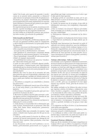 Reflexión Académica en Diseño y Comunicación. Año XV. Vol. 22. (2014). pp. 13-200. ISSN 1668-1673 69
Reflexión Académica en Diseño y Comunicación. Año XV. Vol. 22
cados?. En el aula, ¿son capaces de aprender e involu-
crarse en un proceso mixto: presencial y a distancia?
¿Qué entorno nos permite el desarrollo de prácticas in-
dividuales y en equipo?. Finalmente, ¿hay habilidades
previas requeridas para poder implementar un esquema
mixto (distancia y presencial) que potencie estos apren-
dizajes con un entorno virtual?
En experiencias previas en la materia, recurríamos a di-
ferentes soportes tecnológicos, pero quedaban algunas
de estas preguntas sin una respuesta satisfactoria.
La clave estaba en el desarrollo posterior que tuvieron
las redes sociales. ¿La solución sin problemas?
Seleccionando una Red Social
En el proceso de búsqueda, establecimos algunos crite-
rios que nos permitan justificar mejor la comparación
y efectividad de la herramienta. Los principales fueron
los siguientes:
- Debemos seleccionar una herramienta (Grupo) que fa-
cilite compartir conocimientos y archivos,
- A la que acceda la cátedra (alumnos -docentes)
- Que garanticen la comunicación compartida; abierta
y promotora de conocimientos (propios o de terceros),
- Para el aprendizaje y desarrollo de cada alumno (indi-
vidual y en equipo), manteniendo
- La posibilidad de continuar con proyectos “desafian-
tes”: Hacer bien el bien para otros
A partir de estos puntos y revisando algunas estadís-
ticas nacionales e internacionales, pero especialmente
entendiendo que los alumnos hacían uso sistemático de
algunas, el Facebook era la red social principal de nues-
tros estudiantes.
Definida ella como la clave de la extensión del aula
para potenciar mas aun el aprendizaje colaborativo, que
desafiara aprendizajes, quedaba por delante realizar al-
gunos pasos para realizar una experiencia piloto, a tal
efecto:
a. Procedimos a compartir con autoridades y alumnos
las intenciones;
b. Diseñamos un reglamento interno para el uso del gru-
po, el cual sería cerrado y con directivos como acom-
pañantes
c. Presentamos a los padres la propuesta, para que com-
prendieran el alcance de ella y
d. Revisamos la práctica docente para comenzar a utili-
zar algunos recursos complementarios, basados en una
planificación mas precisa de los tiempos.
¿Cómo nos organizamos? Los criterios de uso fueron es-
tablecidos de común acuerdo:
1. Cada alumno es responsable de la información que
suba al grupo, fundamentando su propuesta. (Sea ésta
video, texto, frases, libros, animaciones, presentacio-
nes, sitios, etc.)
2. La temática debe estar orientada a la materia / asig-
natura, evitando usar el grupo para otro fin que no sea
educativo
3. Cada uno podrá asumir la función de difusor o de
promotor de nuevos conocimientos que obtenga de sus
recursos; libros, apuntes, ideas personales, como tam-
bién de la web
4. Las discusiones serán de nivel académico y no in-
formal; particularmente promoviendo en el grupo el
aprendizaje que luego continuaremos en el aula o que
lo abre para la clase siguiente.
5. El grupo puede ser consultado en clase, por lo que
debe preverse su acceso al mismo en los momentos que
cada uno lo considere.
6. Cuando los aportes son de un grupo, el que sube la
información menciona a los compañeros, etiquetando
el trabajo.
¿Cómo se evalúan a los alumnos? Algunas actividades
serán evaluadas por la cátedra con nota, en función de
tres ejes o habilidades:
a. Participación coherente y consistente en las discu-
siones
b. Realizar aportes con fundamento de los temas a tratar
c. Capacidad de coordinación de algún debate que él
proponga
Facebook como herramienta nos demostró su poder al
aplicarlo con criterios educativos, pues los estudiantes
comenzaron a acceder desde cualquier equipo a la in-
formación, asegurándonos un acceso casi diario por ser
su plataforma principal para la comunicación social. A
diferencias de otras opciones en redes sociales, los jó-
venes encontraron un espacio al que podían consultar y
utilizar para Proyectos I.
Ventajas y Desventajas - Todo un problema
Al comenzar con la experiencia enfrentamos momentos
de inercia (todos accedían porque sí) o luego momentos
de aceleración (el profesor o los alumnos estaban obse-
sionados con tener que subir algo por subirlo). El proce-
so de aprendizaje de todos nos llevó a considerar como
prudente no hacer girar a la materia en todos los temas
alrededor de FB, sino que se consensuaba con ellos en
qué épocas nos convenía. Lo mismo que acordábamos
con los estudiantes en otras épocas, ahora se explotaban
porque empezaban a participar las 24 hs de los 7 días de
la materia y comenzó a vivirse el efecto contradictorio:
entro a mi FB , pero no a la materia!!! O como algún
alumno nos comentó: “Profe. ¿Este fin de semana va a
subir algo?”
Del trabajo realizado en los últimos dos años tuvimos
que repensar criterios de trabajo y colaboración entre
todos; enseñar a compartir y comunicar; estar atentos
a. las demandas de ellos como a los pedidos de ayuda;
escucharlos y leerlos; esperarlos y orientarles.
Pero sin dudas el uso educativo de esta red social, FB,
tiene una connotación totalmente pedagógica y desde
ahí la tratamos e incorporamos. Al presente, la herra-
mienta a quedado instalada en los grupos como algo
que:
a. La asignatura usa FB no al revés; es una herramienta
entre tantas para aprender.
b. La clave central de la asignatura es desafiarnos, traba-
jemos por proyecto o individualmente.
c. La confianza en todos y entre todos para poder co-
menzar algo y continuarlo, sea quién sea el que lo ini-
cie, es una clave del contexto de aprendizaje
Cuestiones Técnicas y Didácticas
Cada uno de los miembros de la clase compartimos en
el grupo todo lo que se refiere a la asignatura evitando
comentarios propios de las redes sociales, por lo que los
 