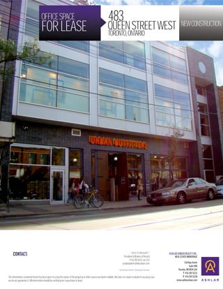 OFFICE SPACE                                                              483
                                    FOR LEASE                                                                 QUEEN STREET WEST
                                                                                                              TORONTO, ONTARIO
                                                                                                                                                                            NEW CONSTRUCTION




                                                                                                                                             Jason Evdoxiadis *
                                                                                                                                  President & Broker of Record
                                                                                                                                       T 416 205 9222 ext 223
                                                                                                                                jevdoxiadis@ashlarurban.com

                                                                                                                          * Ashlar Doxa Realty Inc. Brokerage (Franchise)


The information contained herein has been given to us by the owner of the property or other sources we deem reliable. We have no reason to doubt its accuracy, but
we do not guarantee it. All information should be verified prior to purchase or lease.
 