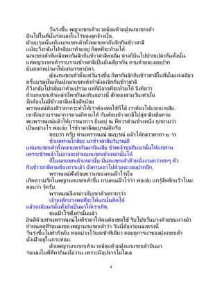 4
วันรุ่งขึ้น พญาแขกเต้าแวดล้อมด้วยฝูงนกแขกเต้า
บินไปในที่นั้นร่อนลงในไร่ของลูกจ้างนั้น.
ฝ่ายบุรุษนั้นเห็นนกแขกเต้าทั้งหลายพากันจิกกินข้าวสาลี
แม้จะวิ่งกลับไปกลับมาห้ามอยู่ ก็สุดที่จะห้ามได้.
นกแขกเต้าที่เหลือพากันจิกกินข้าวสาลีพออิ่ม ต่างก็บินไปปากเปล่ากันทั้งนั้น.
แต่พญาแขกเต้ารวบรวมข้าวสาลีเป็นอันเดียวกัน คาบด้วยจะงอยปาก
บินออกหน้ามาให้แก่มารดาบิดา.
ฝูงนกแขกเต้าตั้งแต่วันรุ่งขึ้น ก็พากันจิกกินข้าวสาลีในที่นั้นแห่งเดียว
ครั้นบุรุษนั้นเห็นฝูงนกแขกเต้ากาลังลงจิกกินข้าวสาลี
ก็วิ่งกลับไปกลับมาห้ามปราม แต่ก็มิอาจที่จะห้ามได้ จึงคิดว่า
ถ้านกแขกเต้าเหล่านี้พากันลงกินอย่างนี้ สักสองสามวันเท่านั้น
จักต้องไม่มีข้าวสาลีเหลือสักน้อย
พราหมณ์ต้องตีราคากระทาให้เราต้องชดใช้ก็ได้ เราต้องไปบอกแกเสีย.
เขาถือเอาบรรณาการตามมีตามได้ กับฟ่อนข้าวสาลีไปสู่สาลินทิยคาม
พบพราหมณ์แล้วให้บรรณาการ ยืนอยู่ ณ ที่ควรส่วนข้างหนึ่ง ถูกถามว่า
เป็นอย่างไร พ่อเอ๋ย ไร่ข้าวสาลีสมบูรณ์ดีหรือ
ตอบว่า ครับ ท่านพราหมณ์ สมบูรณ์ แล้วได้กล่าวคาถา ๒ ว่า
ข้าแต่ท่านโกสิยะ นาข้าวสาลีบริบูรณ์ดี
แต่นกแขกเต้าทั้งหลายพากันมากินเสีย ข้าพเจ้าขอคืนนานั้นให้แก่ท่าน
เพราะข้าพเจ้าไม่อาจจะห้ามนกแขกเต้าเหล่านั้นได้
ก็ในนกแขกเต้าเหล่านั้น มีนกแขกเต้าตัวหนึ่งงามกว่าทุกๆ ตัว
กินข้าวสาลีตามต้องการแล้ว ยังคาบเอาไปด้วยจะงอยปากอีก.
พราหมณ์ฟังถ้อยความของคนเฝ้ าไร่นั้น
เกิดความรักในพญานกแขกเต้าขึ้น ถามคนเฝ้ าไร่ว่า พ่อเอ๋ย แกรู้จักดักแร้วไหม.
ตอบว่า รู้ครับ.
พราหมณ์จึงกล่าวกับเขาด้วยคาถาว่า
เจ้าจงดักบ่วงพอที่จะให้นกนั้นติดได้
แล้วจงจับนกนั้นทั้งยังเป็นมาให้เราเถิด.
คนเฝ้ าไร่ฟังคานั้นแล้ว
ยินดีด้วยท่านพราหมณ์ไม่ตีราคาให้ตนต้องชดใช้ รีบไปขวั้นบ่วงด้วยขนหางม้า
กาหนดดูที่ร่อนลงของพญานกแขกเต้าว่า วันนี้ต้องร่อนลงตรงนี้
วันรุ่งขึ้นไม่ทากังหัน ทอดบ่วงไว้แต่เช้าทีเดียว คอยดูการมาของฝูงแขกเต้า
นั่งเฝ้ าอยู่ในกระท่อม.
ฝ่ายพญานกแขกเต้าแวดล้อมด้วยฝูงนกแขกเต้าบินมา
ร่อนลงในที่ที่หากินเมื่อวาน เพราะมีอุปจารไม่โลเล
 