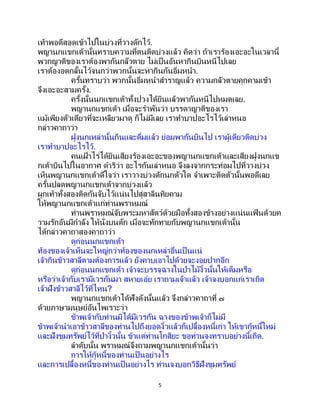 5
เท้าพอดีสอดเข้าไปในบ่วงที่วางดักไว้.
พญานกแขกเต้านั้นทราบความที่ตนติดบ่วงแล้ว คิดว่า ถ้าเราร้องเอะอะในเวลานี้
พวกญาติของเราต้องพากันกลัวตาย ไม่เป็ นอันหากินบินหนีไปเลย
เราต้องอดกลั้นไว้จนกว่าพวกนั้นจะหากินกันอิ่มหนา.
ครั้นทราบว่า พวกนั้นอิ่มหนาสาราญแล้ว ความกลัวตายคุกคามเข้า
จึงเอะอะสามครั้ง.
ครั้งนั้นนกแขกเต้าทั้งปวงได้ยินแล้วพากันหนีไปหมดเลย.
พญานกแขกเต้า เมื่อจะราพันว่า บรรดาญาติของเรา
แม้เพียงตัวเดียวที่จะเหลียวมาดู ก็ไม่มีเลย เราทาบาปอะไรไว้เล่าหนอ
กล่าวคาถาว่า
ฝูงนกเหล่านั้นกินและดื่มแล้ว ย่อมพากันบินไป เราผู้เดียวติดบ่วง
เราทาบาปอะไรไว้.
คนเฝ้ าไร่ได้ยินเสียงร้องเอะอะของพญานกแขกเต้าและเสียงฝูงนกแข
กเต้าบินไปในอากาศ ดาริว่า อะไรกันเล่าหนอ จึงลงจากกระท่อมไปที่วางบ่วง
เห็นพญานกแขกเต้าดีใจว่า เราวางบ่วงดักนกตัวใด จาเพาะติดตัวนั้นพอดีเลย
ครั้นปลดพญานกแขกเต้าจากบ่วงแล้ว
ผูกเท้าทั้งสองติดกันจับไว้แน่นไปสู่สาลินทิยคาม
ให้พญานกแขกเต้าแก่ท่านพราหมณ์
ท่านพราหมณ์จับพระมหาสัตว์ด้วยมือทั้งสองข้างอย่างแน่นแฟ้ นด้วยค
วามรักอันมีกาลัง ให้นั่งบนตัก เมื่อจะทักทายกับพญานกแขกเต้านั้น
ได้กล่าวคาถาสองคาถาว่า
ดูก่อนนกแขกเต้า
ท้องของเจ้าเห็นจะใหญ่กว่าท้องของนกเหล่าอื่นเป็ นแน่
เจ้ากินข้าวสาลีตามต้องการแล้ว ยังคาบเอาไปด้วยจะงอยปากอีก
ดูก่อนนกแขกเต้า เจ้าจะบรรจุฉางในป่าไม้งิ้วนั้นให้เต็มหรือ
หรือว่าเจ้ากับเรามีเวรกันมา สหายเอ๋ย เราถามเจ้าแล้ว เจ้าจงบอกแก่เราเถิด
เจ้าฝังข้าวสาลีไว้ที่ไหน?
พญานกแขกเต้าได้ฟังดังนั้นแล้ว จึงกล่าวคาถาที่ ๗
ด้วยภาษามนุษย์อันไพเราะว่า
ข้าพเจ้ากับท่านมิได้มีเวรกัน ฉางของข้าพเจ้าก็ไม่มี
ข้าพเจ้านาเอาข้าวสาลีของท่านไปถึงยอดงิ้วแล้วก็เปลื้องหนี้เก่า ให้เขากู้หนี้ใหม่
และฝังขุมทรัพย์ไว้ที่ป่างิ้วนั้น ข้าแต่ท่านโกสิยะ ขอท่านจงทราบอย่างนี้เถิด.
ลาดับนั้น พราหมณ์จึงถามพญานกแขกเต้านั้นว่า
การให้กู้หนี้ของท่านเป็ นอย่างไร
และการเปลื้องหนี้ของท่านเป็นอย่างไร ท่านจงบอกวิธีฝังขุมทรัพย์
 