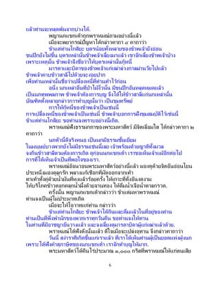 6
แล้วท่านจะหลุดพ้นจากบ่วงได้.
พญานกแขกเต้าถูกพราหมณ์ถามอย่างนี้แล้ว
เมื่อจะพยากรณ์ปัญหาได้กล่าวคาถา ๔ คาถาว่า
ข้าแต่ท่านโกสิยะ บุตรน้อยทั้งหลายของข้าพเจ้ายังอ่อน
ขนปีกยังไม่ขึ้น บุตรเหล่านั้นข้าพเจ้าเลี้ยงมาแล้ว เขาจักเลี้ยงข้าพเจ้าบ้าง
เพราะเหตุนั้น ข้าพเจ้าจึงชื่อว่าให้บุตรเหล่านั้นกู้หนี้
มารดาและบิดาของข้าพเจ้าแก่เฒ่าล่วงกาลผ่านวัยไปแล้ว
ข้าพเจ้าคาบข้าวสาลีไปด้วยจะงอยปาก
เพื่อท่านเหล่านั้นชื่อว่าเปลื้องหนี้ที่ท่านทาไว้ก่อน
อนึ่ง นกเหล่าอื่นที่ป่าไม้งิ้วนั้น มีขนปีกอันหลุดหมดแล้ว
เป็นนกทุพพลภาพ ข้าพเจ้าต้องการบุญ จึงได้ให้ข้าวสาลีแก่นกเหล่านั้น
บัณฑิตทั้งหลายกล่าวการทาบุญนั้นว่า เป็ นขุมทรัพย์
การให้กู้หนี้ของข้าพเจ้าเป็ นเช่นนี้
การเปลื้องหนี้ของข้าพเจ้าเป็นเช่นนี้ ข้าพเจ้าบอกการฝังขุมสมบัติไว้เช่นนี้
ข้าแต่ท่านโกสิยะ ขอท่านจงทราบอย่างนี้เถิด.
พราหมณ์ฟังธรรมกถาของพระมหาสัตว์ มีจิตเลื่อมใส ได้กล่าวคาถา ๒
คาถาว่า
นกตัวนี้ดีจริงหนอ เป็ นนกมีธรรมชั้นเยี่ยม
ในมนุษย์บางพวกยังไม่มีธรรมเช่นนี้เลย เจ้าพร้อมด้วยญาติทั้งมวล
จงกินข้าวสาลีตามต้องการเถิด ดูก่อนนกแขกเต้า เราขอเห็นเจ้าแม้อีกต่อไป
การที่ได้เห็นเจ้าเป็นที่พอใจของเรา.
พราหมณ์อ้อนวอนพระมหาสัตว์อย่างนี้แล้ว มองดูด้วยจิตอันอ่อนโยน
ประหนึ่งมองดูลูกรัก พลางแก้เชือกที่มัดออกจากเท้า
ทาเท้าทั้งคู่ด้วยน้ามันที่หุงแล้วร้อยครั้ง ให้เกาะที่ตั่งอันงดงาม
ให้บริโภคข้าวตอกคลุกน้าผึ้งด้วยจานทอง ให้ดื่มน้าเจือน้าตาลกรวด.
ครั้งนั้น พญานกแขกเต้ากล่าวว่า ข้าแต่มหาพราหมณ์
ท่านจงเป็ นผู้ไม่ประมาทเถิด
เมื่อจะให้โอวาทแก่ท่าน กล่าวว่า
ข้าแต่ท่านโกสิยะ ข้าพเจ้าได้กินและดื่มแล้วในที่อยู่ของท่าน
ท่านเป็ นที่พึ่งพานักของพวกเราทุกวันคืน ขอท่านจงให้ทาน
ในท่านที่มีอาชญาอันวางแล้ว และจงเลี้ยงดูมารดาบิดาผู้แก่เฒ่าแล้วด้วย.
พราหมณ์ได้ฟังดังนั้นแล้ว ดีใจเมื่อจะเปล่งอุทาน จึงกล่าวคาถาว่า
วันนี้ สง่าราศีเกิดขึ้นแก่เราแล้ว ที่เราได้เห็นท่านผู้เป็ นยอดแห่งฝูงนก
เพราะได้ฟังคาสุภาษิตของนกแขกเต้า เราจักทาบุญให้มาก.
พระมหาสัตว์ได้คืนไร่ประมาณ ๑,๐๐๐ กรีสที่พราหมณ์ให้แก่ตนเสีย
 