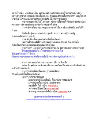 7
ขอรับไว้เพียง ๘ กรีสเท่านั้น. พราหมณ์จึงจารึกหลักมอบไร่แก่พระมหาสัตว์
แล้วบูชาด้วยของหอมและดอกไม้เป็นต้น ขอขมาเสร็จส่งไปด้วยคาว่า เชิญไปเถิด
นายเอ๋ย โปรดปลอบบิดามารดาผู้กาลังร้องไห้ฟูมฟายอยู่เถิด.
พญานกแขกเต้านั้นดีใจคาบรวงข้าวสาลีไปวางไว้ข้างหน้ามารดาบิดา
พลางกล่าวว่า คุณพ่อคุณแม่ขอรับ เชิญลุกขึ้นเถิด.
มารดาบิดาทั้งสองของพญานกแขกเต้านั้นพากันลุกขึ้นหัวเราะได้ทั้ง
น้าตา.
ทันใดนั้นฝูงนกแขกเต้าประชุมกัน ถามว่า ท่านผู้ประเสริฐ
ท่านรอดได้อย่างไรขอรับ.
ท่านเล่าเรื่องทั้งหมดแก่พวกนั้นโดยพิสดาร.
แม้ท่านโกสิยะฟังโอวาทของพญานกแขกเต้าแล้ว ตั้งแต่บัดนั้น
ก็เริ่มตั้งมหาทานแด่สมณพราหมณ์ผู้ทรงธรรม.
พระศาสดา เมื่อจะทรงประกาศความนั้น จึงตรัสพระคาถาสุดท้ายว่า
โกสิยพราหมณ์นั้น มีใจเบิกบานร่าเริงผ่องใส
จัดแจงข้าวและน้าไว้แล้ว
เลี้ยงดูสมณะและพราหมณ์ทั้งหลายให้อิ่มหนาสาราญด้วยข้าวและน้า.
พระศาสดาทรงนาพระธรรมเทศนานี้มา แล้วตรัสว่า
ดูก่อนภิกษุทั้งหลาย อันการเลี้ยงมารดาบิดาเป็นวงศ์ของบัณฑิตทั้งหลา
ย ด้วยประการฉะนี้
ทรงประกาศสัจจะทั้งหลาย (เวลาจบสัจจะ
ภิกษุนั้นดารงในโสดาปัตติผล)
แล้วทรงประชุมชาดกว่า
ฝูงนกแขกเต้าในครั้งนั้น ได้มาเป็น พุทธบริษัท
มารดาบิดาได้มาเป็น มหาราชสกุล
คนเฝ้ าไร่ ได้มาเป็น พระฉันนะ
พราหมณ์ได้มาเป็ น พระอานนท์
ส่วนพญานกแขกเต้าได้มาเป็น เราตถาคต แล.
จบอรรถกถาสาลิเกทารชาดกที่ ๑
-----------------------------------------------------
 