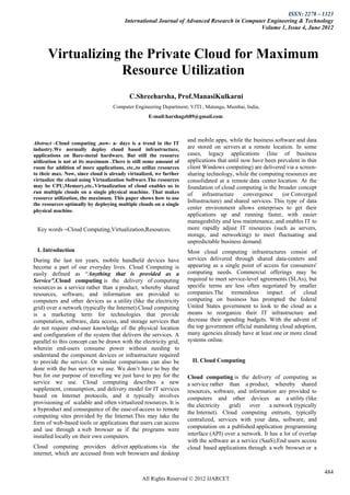 ISSN: 2278 – 1323
                                        International Journal of Advanced Research in Computer Engineering & Technology
                                                                                            Volume 1, Issue 4, June 2012



      Virtualizing the Private Cloud for Maximum
                  Resource Utilization
                                          C.Shreeharsha, Prof.ManasiKulkarni
                                   Computer Engineering Department, VJTI , Matunga, Mumbai, India,
                                                   E-mail:harshagzb89@gmail.com.



                                                                    and mobile apps, while the business software and data
Abstract –Cloud computing ,now- a- days is a trend in the IT
industry.We normally deploy cloud based infrastructure,             are stored on servers at a remote location. In some
applications on Bare-metal hardware. But still the resource         cases, legacy applications (line of business
utilization is not at its maximum .There is still some amount of    applications that until now have been prevalent in thin
room for addition of more applications, etc..to utilize resources   client Windows computing) are delivered via a screen-
to their max. Now, since cloud is already virtualized, we further   sharing technology, while the computing resources are
virtualize the cloud using Virtualization Software.The resources    consolidated at a remote data center location. At the
may be CPU,Memory,etc..Virtualization of cloud enables us to        foundation of cloud computing is the broader concept
run multiple clouds on a single physical machine. That makes        of     infrastructure    convergence    (or Converged
resource utilization, the maximum. This paper shows how to use
                                                                    Infrastructure) and shared services. This type of data
the resources optimally by deploying multiple clouds on a single
physical machine.
                                                                    center environment allows enterprises to get their
                                                                    applications up and running faster, with easier
                                                                    manageability and less maintenance, and enables IT to
 Кеу words –Cloud Computing,Virtualization,Resources.               more rapidly adjust IT resources (such as servers,
                                                                    storage, and networking) to meet fluctuating and
                                                                    unpredictable business demand.
 I. Introduction                                                    Most cloud computing infrastructures consist of
During the last ten years, mobile handheld devices have             services delivered through shared data-centers and
become a part of our everyday lives. Cloud Computing is             appearing as a single point of access for consumers'
easily defined as “Anything that is provided as a                   computing needs. Commercial offerings may be
Service”.Cloud computing is the delivery of computing               required to meet service-level agreements (SLAs), but
resources as a service rather than a product, whereby shared        specific terms are less often negotiated by smaller
resources, software, and information are provided to                companies.The tremendous impact of cloud
computers and other devices as a utility (like the electricity      computing on business has prompted the federal
grid) over a network (typically the Internet).Cloud computing       United States government to look to the cloud as a
is a marketing term for technologies that provide                   means to reorganize their IT infrastructure and
computation, software, data access, and storage services that       decrease their spending budgets. With the advent of
do not require end-user knowledge of the physical location          the top government official mandating cloud adoption,
and configuration of the system that delivers the services. A       many agencies already have at least one or more cloud
parallel to this concept can be drawn with the electricity grid,    systems online.
wherein end-users consume power without needing to
understand the component devices or infrastructure required
to provide the service. Or similar comparisons can also be            II. Cloud Computing
done with the bus service we use. We don’t have to buy the
bus for our purpose of travelling we just have to pay for the       Cloud computing is the delivery of computing as
service we use. Cloud computing describes a new                     a service rather than a product, whereby shared
supplement, consumption, and delivery model for IT services         resources, software, and information are provided to
based on Internet protocols, and it typically involves              computers and other devices as a utility (like
provisioning of scalable and often virtualized resources. It is     the electricity   grid)    over    a network (typically
a byproduct and consequence of the ease-of-access to remote
                                                                    the Internet). Cloud computing entrusts, typically
computing sites provided by the Internet.This may take the
                                                                    centralized, services with your data, software, and
form of web-based tools or applications that users can access
                                                                    computation on a published application programming
and use through a web browser as if the programs were
installed locally on their own computers.                           interface (API) over a network. It has a lot of overlap
                                                                    with the software as a service (SaaS).End users access
Cloud computing providers deliver applications via the              cloud based applications through a web browser or a
internet, which are accessed from web browsers and desktop


                                                                                                                              484
                                                All Rights Reserved © 2012 IJARCET
 