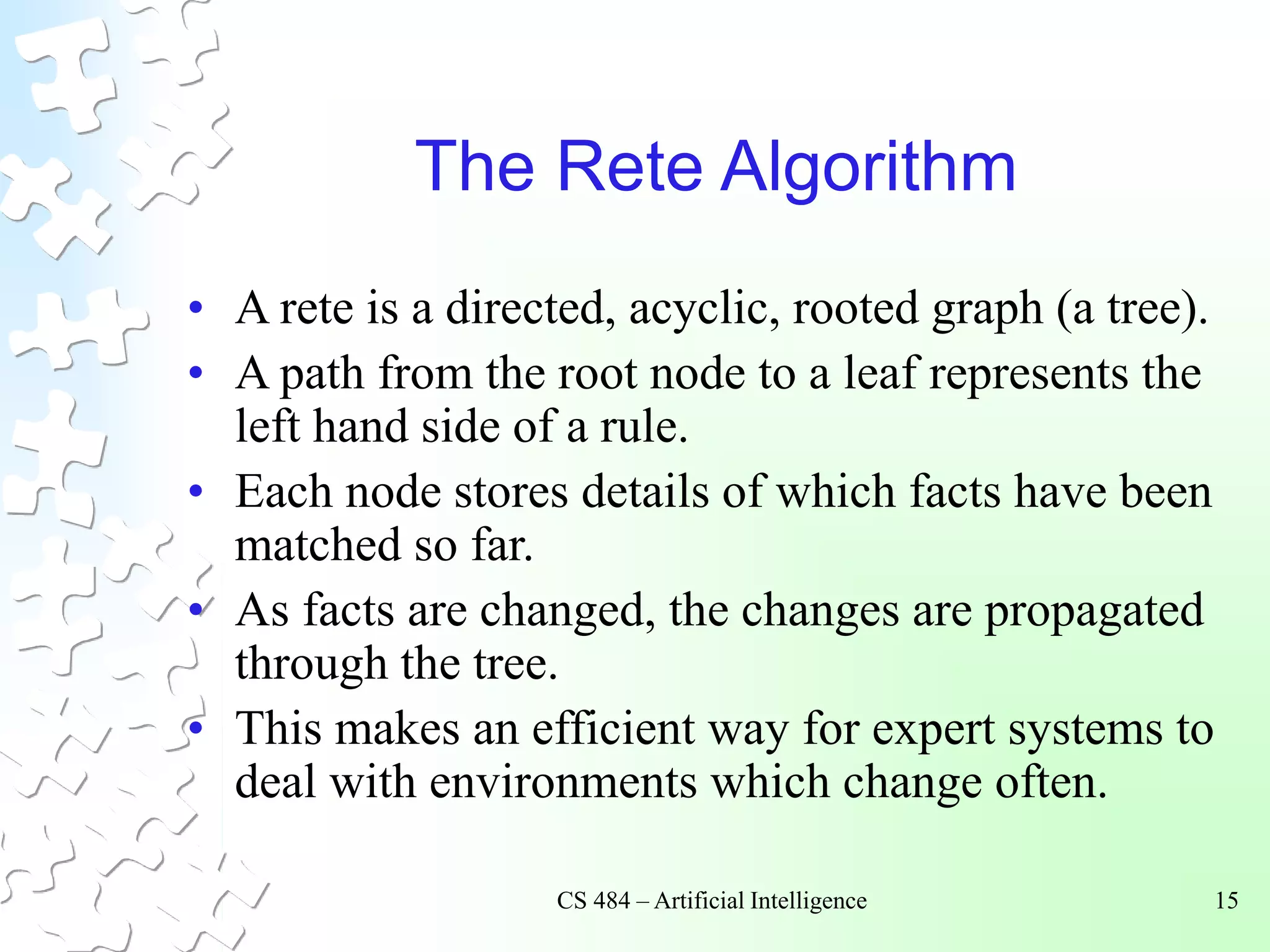 CS 484 – Artificial Intelligence 15
The Rete Algorithm
• A rete is a directed, acyclic, rooted graph (a tree).
• A path from the root node to a leaf represents the
left hand side of a rule.
• Each node stores details of which facts have been
matched so far.
• As facts are changed, the changes are propagated
through the tree.
• This makes an efficient way for expert systems to
deal with environments which change often.
 