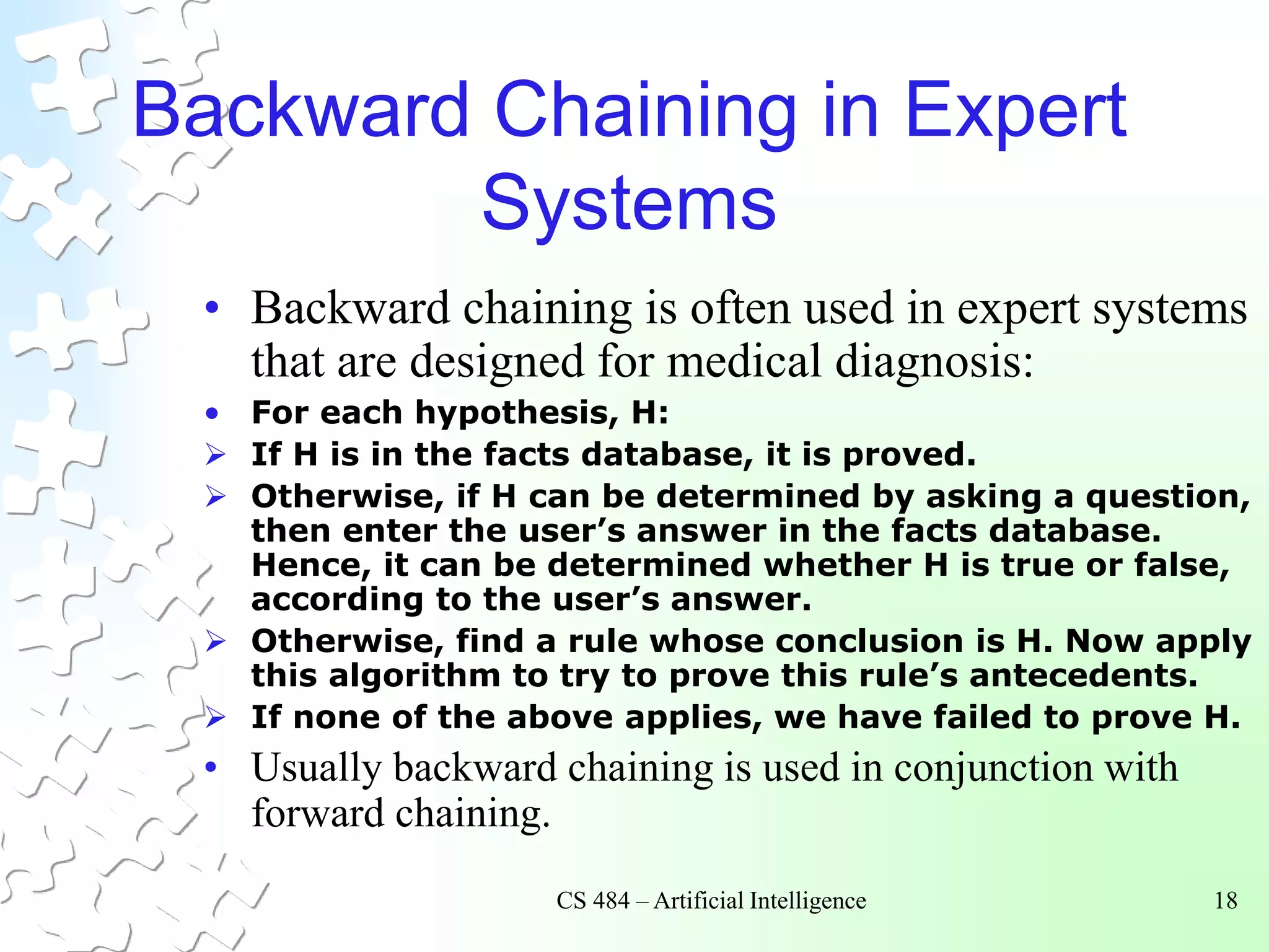 CS 484 – Artificial Intelligence 18
Backward Chaining in Expert
Systems
• Backward chaining is often used in expert systems
that are designed for medical diagnosis:
• For each hypothesis, H:
 If H is in the facts database, it is proved.
 Otherwise, if H can be determined by asking a question,
then enter the user’s answer in the facts database.
Hence, it can be determined whether H is true or false,
according to the user’s answer.
 Otherwise, find a rule whose conclusion is H. Now apply
this algorithm to try to prove this rule’s antecedents.
 If none of the above applies, we have failed to prove H.
• Usually backward chaining is used in conjunction with
forward chaining.
 