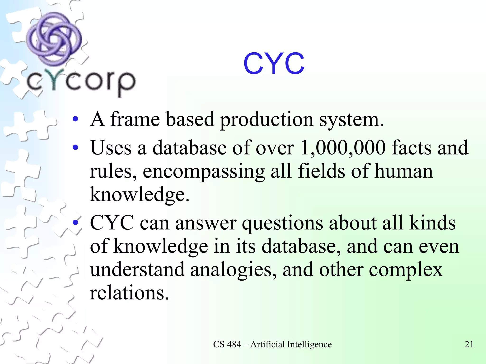 CS 484 – Artificial Intelligence 21
CYC
• A frame based production system.
• Uses a database of over 1,000,000 facts and
rules, encompassing all fields of human
knowledge.
• CYC can answer questions about all kinds
of knowledge in its database, and can even
understand analogies, and other complex
relations.
 
