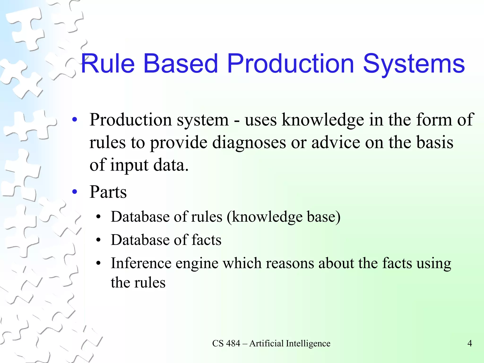 CS 484 – Artificial Intelligence 4
Rule Based Production Systems
• Production system - uses knowledge in the form of
rules to provide diagnoses or advice on the basis
of input data.
• Parts
• Database of rules (knowledge base)
• Database of facts
• Inference engine which reasons about the facts using
the rules
 