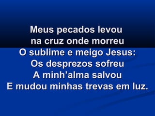 Meus pecados levouMeus pecados levou
na cruz onde morreuna cruz onde morreu
O sublime e meigo Jesus:O sublime e meigo Jesus:
Os desprezos sofreuOs desprezos sofreu
A minh’alma salvouA minh’alma salvou
E mudou minhas trevas em luz.E mudou minhas trevas em luz.
 