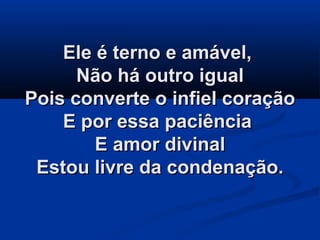 Ele é terno e amável,Ele é terno e amável,
Não há outro igualNão há outro igual
Pois converte o infiel coraçãoPois converte o infiel coração
E por essa paciênciaE por essa paciência
E amor divinalE amor divinal
Estou livre da condenação.Estou livre da condenação.
 