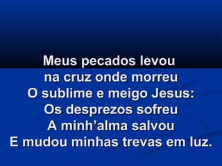 Meus pecados levouMeus pecados levou
na cruz onde morreuna cruz onde morreu
O sublime e meigo Jesus:O sublime e meigo Jesus:
Os desprezos sofreuOs desprezos sofreu
A minh’alma salvouA minh’alma salvou
E mudou minhas trevas em luz.E mudou minhas trevas em luz.
 
