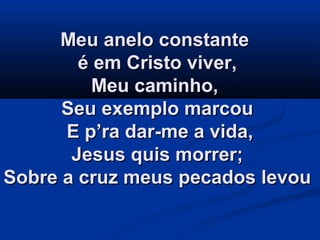 Meu anelo constanteMeu anelo constante
é em Cristo viver,é em Cristo viver,
Meu caminho,Meu caminho,
Seu exemplo marcouSeu exemplo marcou
E p’ra dar-me a vida,E p’ra dar-me a vida,
Jesus quis morrer;Jesus quis morrer;
Sobre a cruz meus pecados levouSobre a cruz meus pecados levou
 