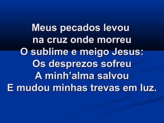 Meus pecados levouMeus pecados levou
na cruz onde morreuna cruz onde morreu
O sublime e meigo Jesus:O sublime e meigo Jesus:
Os desprezos sofreuOs desprezos sofreu
A minh’alma salvouA minh’alma salvou
E mudou minhas trevas em luz.E mudou minhas trevas em luz.
 