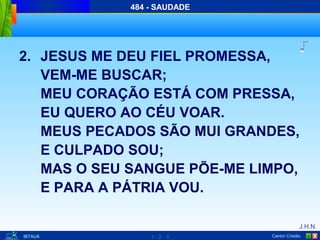 1 2 3
J.H.N.
Cantor Cristão XIBTAUÁ
484 - SAUDADE
2. JESUS ME DEU FIEL PROMESSA,
VEM-ME BUSCAR;
MEU CORAÇÃO ESTÁ COM PRESSA,
EU QUERO AO CÉU VOAR.
MEUS PECADOS SÃO MUI GRANDES,
E CULPADO SOU;
MAS O SEU SANGUE PÕE-ME LIMPO,
E PARA A PÁTRIA VOU.
 