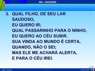 1 2 3
J.H.N.
Cantor Cristão XIBTAUÁ
484 - SAUDADE
3. QUAL FILHO, DE SEU LAR
SAUDOSO,
EU QUERO IR;
QUAL PASSARINHO PARA O NINHO,
EU QUERO AO CÉU SUBIR.
SUA VINDA AO MUNDO É CERTA,
QUANDO, NÃO O SEI;
MAS ELE ME ACHARÁ ALERTA,
E PARA O CÉU IREI.
 
