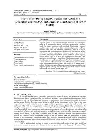 International Journal of Applied Power Engineering (IJAPE)
Vol.4, No.2, August 2015, pp. 84~95
ISSN: 2252-8792  84
Journal homepage: http://iaesjournal.com/online/index.php/IJAPE
Effects of the Droop Speed Governor and Automatic
Generation Control AGC on Generator Load Sharing of Power
System
Youssef Mobarak
Department of Electrical Engineering, Faculty of Engineering, Rabigh, King Abdulaziz University, Saudi Arabia
Article Info ABSTRACT
Article history:
Received Mei 12, 2015
Revised Jun 20, 2015
Accepted Jul 26, 2015
In power system, as any inequality between production and consumption
results in an instantaneous change in frequency from nominal, frequency
should be always monitored and controlled. Traditionally, frequency
regulation is provided by varying the power output of generators which have
restricted ramp rates. The Automatic Generation Control AGC process
performs the task of adjusting system generation to meet the load demand
and of regulating the large system frequency changes. A result of the
mismatches between system load and system generation, system frequency
and the desired value of 50 Hz is the accumulation of time error. How
equilibrium system frequency is calculated if load parameters are frequency
dependent, and how can frequency be controlled. Also, how do parameters of
a speed governor affect generated power. The transient processes before
system frequency settles down to steady state. Finally, AGC in what way is it
different from governor action. This paper presents new approaches for AGC
of power system including two areas having one steam turbines and one
hydro turbine tied together through power lines.
Keyword:
Automatic Generation Control
Frequency control
Power control
Power quality
Power system interconnection
Copyright © 2015 Institute of Advanced Engineering and Science.
All rights reserved.
Corresponding Author:
Youssef Mobarak,
Departement of Electrical Engineering,
Faculty of Energy Engineering, Aswan University,
81528, Aswan, Egypt.
Email: ysoliman@kau.edu.sa
1. INTRODUCTION
In general, electrical power systems are interconnected to provide secure and economical operation.
The interconnection is typically divided into coalmen, with each consisting of one or more power utility
companies [l]-[4]. The control areas are connected by transmission lines commonly referred to as tie-lines
and the power flowing between control areas is called tie-line interchange power. One of the main
responsibilities of each control area is to supply sufficient generation to meet the load demand of its
customers, either with its own generation sources or with power purchased from other control areas. The
speed-governing system provides a primary control function that responds quickly to frequency changes
caused by a change in the active power balance between generation and load. For governs with speed-droop
characteristics, a steady-state frequency deviation from the desired system frequency remains following the
primary control action. This deviation is corrected using the AGC function. Compared to the primary control
process, this control is slower to respond to changes in the load demand. AGC has been utilized by power
utilities for several decades. The approach used today generality provides acceptable levels of performance
based primary upon AGC operation criteria specified by the North American Electric Reliability Council
(NERC) [5]-[9].
AGC is an important problem in power system operation and control, whenever a small load
perturbation occurs, it causes the changes in tie-line power flow and frequency deviation. Many
 