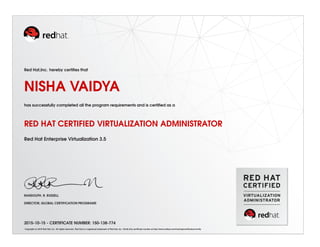 Red Hat,Inc. hereby certiﬁes that
NISHA VAIDYA
has successfully completed all the program requirements and is certiﬁed as a
RED HAT CERTIFIED VIRTUALIZATION ADMINISTRATOR
Red Hat Enterprise Virtualization 3.5
RANDOLPH. R. RUSSELL
DIRECTOR, GLOBAL CERTIFICATION PROGRAMS
2015-10-15 - CERTIFICATE NUMBER: 150-138-774
Copyright (c) 2010 Red Hat, Inc. All rights reserved. Red Hat is a registered trademark of Red Hat, Inc. Verify this certiﬁcate number at http://www.redhat.com/training/certiﬁcation/verify
 