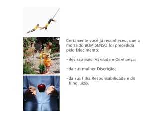 Certamente você já reconheceu, que a morte do BOM SENSO foi precedida pelo falecimento: dos seu pais: Verdade e Confiança; da sua mulher Discrição; da sua filha Responsabilidade e do  filho Juízo.  