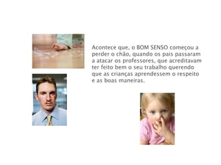 Acontece que, o BOM SENSO   começou a perder o chão, quando os pais passaram a atacar os professores, que acreditavam ter feito bem o seu trabalho querendo que as crianças aprendessem o respeito e as boas maneiras. 