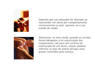 Sabendo que um educador foi afastado ao repreender um aluno por comportamento inconveniente na aula, agravou-se o seu estado de saúde. Deteriorou-se mais ainda, quando as escolas foram obrigadas a ter autorização dos responsáveis, até para um curativo no machucado de um aluno, sequer podiam informar os pais de outros perigos mais graves incorridos pela criança. 