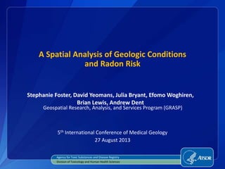 A Spatial Analysis of Geologic Conditions
and Radon Risk
Stephanie Foster, David Yeomans, Julia Bryant, Efomo Woghiren,
Brian Lewis, Andrew Dent
5th International Conference of Medical Geology
27 August 2013
Agency for Toxic Substances and Disease Registry
Division of Toxicology and Human Health Sciences
Geospatial Research, Analysis, and Services Program (GRASP)
 