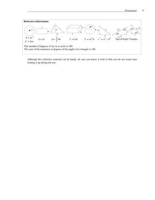 Orientation          9



Reference Information

                 l                                        h          r
       r                      h                                            h b      c         2x     60˚       s 45˚ s 2
                       w                              w                                                    x
                                                                                             30˚                     45˚
                               b              l                                                                     s
                                                                                   a
 A = πr   2                   1                                                                x 3
              A = lw       A = bh           V = lwh           V = πr 2 h     c 2 = a2 + b2   Special Right Triangles
 C = 2πr                      2

The number of degrees of arc in a circle is 360.
The sum of the measures in degrees of the angles of a triangle is 180.



   Although this reference material can be handy, be sure you know it well so that you do not waste time
   looking it up during the test.
 