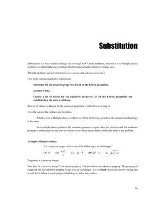 Substitution

Substitution is a very useful technique for solving GMAT math problems, whether it is a Multiple-choice
problem or a Data Sufficiency problem. It often reduces hard problems to routine ones.

All math problems consist of only known properties and unknown properties.

Here is the standard method of substitution:

      Substitute for the unknown properties based on the known properties.

      In other words,

      Choose a set of values for the unknown properties. If all the known properties are
      satisfied, then the set is a valid one.

Any set of values we choose for the unknown properties is referred to as a plug-in.

Even the rules in the problem are properties.

          Whether it is a Multiple-choice problem or a Data Sufficiency problem, the standard methodology
is the same.

         In a multiple-choice problem, the unknown property is quite often the question and this unknown
property is substituted into the answer-choices to see which one of them satisfies the rules in the problem.



Example (Multiple-choice):
                If n is an even integer, which one of the following is an odd integer?
                                    n +1
                (A) n2       (B)           (C) –2n – 4       (D) 2n2 – 3      (E)     n2 + 2
                                      2

Properties: n is an even integer.

Note that “n is an even integer” is a known property. The question is an unknown property. The property of
(imposed on) the unknown property is that it is an odd integer. So, we must choose the answer-choice that
is odd. Let’s follow a step-by-step methodology to solve the problem:




                                                                                                         99
 